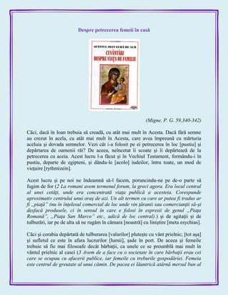 Despre petrecerea femeii în casă
(Migne, P. G. 59,340-342)
Căci, dacă în Ioan trebuia să creadă, cu atât mai mult în Acesta. Dacă fără semne
au crezut în acela, cu atât mai mult în Acesta, care avea împreună cu mărturia
aceluia şi dovada semnelor. Vezi cât i-a folosit pe ei petrecerea în loc [pustiu] şi
depărtarea de oamenii răi? De aceea, neîncetat îi scoate şi îi depărtează de la
petrecerea cu aceia. Acest lucru l-a făcut şi în Vechiul Testament, formându-i în
pustiu, departe de egipteni, şi dându-le [acolo] iudeilor, întru toate, un mod de
vieţuire [rythmizein].
Acest lucru şi pe noi ne îndeamnă să-l facem, poruncindu-ne pe de-o parte să
fugim de for (2 La romani avem termenul forum, la greci agora. Era locul central
al unei cetăţi, unde era concentrată viaţa publică a acesteia. Corespunde
aproximativ centrului unui oraş de azi. Un alt termen cu care ar putea fi tradus ar
fi „piaţă” (nu în înţelesul comercial de loc unde vin ţăranii sau comercianţii să-şi
desfacă produsele, ci în sensul în care e folosi în expresii de genul „Piaţa
Romană”, „Piaţa San Marco” etc., adică de loc central).) şi de agitaţii şi de
tulburări, iar pe de alta să ne rugăm în cămara [noastră] cu liniştire [meta esychias].
Căci şi corabia depărtată de tulburarea [valurilor] pluteşte cu vânt prielnic; [tot aşa]
şi sufletul ce este în afara lucrurilor [lumii], şade în port. De aceea şi femeile
trebuie să fie mai filosoafe decât bărbaţii, ca unele ce se preumblă mai mult în
vântul prielnic al casei (3 Avem de a face cu o societate în care bărbaţii erau cei
care se ocupau cu afacerii publice, iar femeile cu treburile gospodăriei. Femeia
este centrul de greutate al unui cămin. De pacea ei lăuntrică atârnă mersul bun al
 