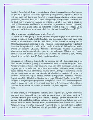 familiei. Ea trebuie să fie ca o sugativă care absoarbe neregulile celorlalţi, pentru
ca apoi să le topească în adâncul rugăciunii şi dragostea sa jertfelnică. Astăzi, de
cele mai multe ori, femeia este incisivă, prea cutezătoare, şi asta se vede în starea
generală a familiilor. Soţia, ca şi soţul, aleargă după bine şi confort. Amândoi sunt
ca două pietre, şi când se ciocnesc ies scântei.). La fel şi Iacov era în starea lui
bună (4 Neamestecat, neplămădit, necontaminat cu problemele lumeşti.) [aplastos]
când locuia acasă şi era slobod de tulburările ce sunt în mijlocul [cetăţii]. Că nu
degeaba a pus Scriptura acest lucru, când zice: „locuind în casă‖ (Facerea 25, 27).
- Dar şi acasă este multă tulburare, ar zice [careva].
— Pentru că tu vrei [asta] şi pui în jurul tău mulţime de griji. Căci bărbatul care
petrece în mijlocul forului şi al tribunalelor este înconjurat şi îngreuiat, ca de nişte
valuri, de tulburările din afară. Pe când femeia, şezând în casă, ca într-o şcoală de
filozofie, şi adunându-şi mintea în sine [synagusa Ion nouri eis eayten], va putea să
ia aminte la rugăciuni şi la citiri şi la cealaltă filosofie (5 Filosofia este modul
creştin de vieţuire. „Cealaltă filosofie” desemnează celelalte îndeletniciri
virtuoase ale unui creştin adevărat: post, trezvie, milostenie, blândeţe etc. Femeia
casnică a zilelor noastre este educată să ia aminte la telenovele, ştiri, reviste,
discuţii la „o cară şi o ţigară”, bârfe, coafor, modă etc.).
Şi precum cei ce locuiesc în pustietăţi nu au nimic care să-i îngreuieze, aşa şi ea,
fiind pururea înlăuntrul [casei], poate necontenit să se bucure de linişte (6 Duhul
familiei creştine ar trebui să fie înlăuntru ca al unei chilii pustniceşti. Acest lucru
ar putea speria pe mulţi, dar cine a intrat vreodată în chilia unui pustnic a simţit
pacea adâncă de acolo, intimitatea, căldura chiliei. Acea pace covârşeşte sărăcia
din jur, încât omul nu mai este deranjat de simplitatea locuinţei. Acea pace şi
căldură - rod al unei vieţi de adâncă smerenie şi rugăciune - trebuie să locuiască
în toate familiile. Mănăstirea Sludion, pe vremea Sfântului Teodor, avea l000 de
călugări şi era pace şi linişte şi trăire evanghelică. Dacă 1000 de oameni puteau
vieţui în pace, oare este greu să facă acest lucru 4-5 persoane? Aşa trăiau şi
creştinii din Ierusalim pe vremea apostolilor: cu femei, copii etc., şi erau câteva
mii.).
Iar dacă, uneori, ar avea neapărată trebuinţă chiar să şi iasă (7 De pildă, în biserică
sau după vreo trebuinţă oarecare ivită pe neaşteptate.), nici atunci nu-i va fi
[această umblare] până acolo [unde trebuie să meargă] pricină de tulburări. Căci
venirea până aici [la biserică] sau trebuinţa de a-şi îngriji trupul la baie sunt ieşiri
absolut necesare pentru femei (8 Atunci puţini oameni aveau baie în casă. Existau
băi publice unde se spălau, în general, cetăţeni.). Dar cel mai mult timp ea şade în
casă şi poate şi ea să filosofeze, dar şi, primindu-l pe bărbat, să-l domolească
 