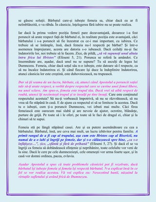 se găsesc soluţii. Bărbatul care-şi iubeşte femeia sa, chiar dacă ea ar fi
neîmblânzită, o va răbda. În căsnicie, înţelegerea fără iubire nu se poate realiza.
Iar dacă la prima vedere poziţia femeii pare dezavantajată, deoarece i-a fost
poruncit să arate respect faţă de bărbatul ei, în realitate poziţia este avantajată, căci
bărbatului i s-a poruncit să fie înzestrat cu ce-i mai important, cu iubirea. Ce
trebuie să se întâmple, însă, dacă femeia nu-l respectă pe bărbat? Şi într-o
asemenea împrejurare, acesta are datoria s-o iubească. Dacă ceilalţi nu-şi fac
îndatoririle lor, noi trebuie să le facem. Zice, de pildă, „să vă supuneţi unul altuia
întru frica lui Hristos‖ (Efeseni 5, 21). Porunca se referă la amândoi. Ce
însemnătate are, aşadar, dacă unul nu se supune? Tu să asculţi de legea lui
Dumnezeu. Femeia, chiar dacă soţul său n-o iubeşte, este datoare să-l respecte, ca
să nu încalce îndatorirea ei. Şi când fiecare îşi duce la îndeplinire îndatorirea,
atunci căsnicia lor este creştină, este duhovnicească, nu trupească.
Dar să ţii seama de un lucru, bărbate, că, atunci când Apostolul a poruncit soţiei
tale să-ţi arate respect, a vorbit despre respectul care se cuvine unei femei libere,
nu unei sclave. Am spus-o, femeia este trupul tău. Dacă vrei să aibă respect de
roabă, atunci îţi necinsteşti trupul şi te insulţi pe tine însuţi. Care este conţinutul
respectului acestuia? Să nu-ţi vorbească împotrivă, să nu se răzvrătească, să nu
vrea să fie stăpână în casă. E de ajuns ca respectul ei să se limiteze la acestea. Dacă
tu o iubeşti, cum ţi-a poruncit Dumnezeu, vei izbuti mai multe. Căci firea
femeiască este oarecum mai slabă şi are nevoie de ajutor, ocrotire, blândeţe,
purtare de grijă. Pe toate să i le oferi, pe toate să le faci de dragul ei, chiar şi la
chinuri să te supui.
Femeia stă pe lângă stăpânul casei. Are şi ea putere asemănătoare cu cea a
bărbatului. Bărbatul, însă, are ceva mai mult, un lucru izbăvitor pentru familie. A
primit rangul de a fi cap al trupului, aşa cum este Hristos cap al Bisericii, nu
numai de a o iubi şi îngriji pe femeie, dar şi s-o călăuzească spre bine, „ca s-o
înfăţişeze…‖, zice, „sfântă şi fără de prihană‖ (Efeseni 5, 27). Şi dacă el se va
îngriji ca femeia să dobândească sfinţenie şi neprihănire, toate celelalte vor veni de
la sine. Dacă le cere pe cele dumnezeieşti, cele omeneşti vor urma foarte uşor, şi în
casă vor domni ordinea, pacea, evlavia.
Aşadar Apostolul a spus că toate problemele căsniciei pot fi rezolvate, dacă
bărbatul îşi iubeşte femeia şi femeia îşi respectă bărbatul. N-a explicat însă în ce
fel se vor realiza acestea. Vă voi explica eu: Nesocotind banii, năzuind la
virtuţile sufletului şi având frică de Dumnezeu.
 