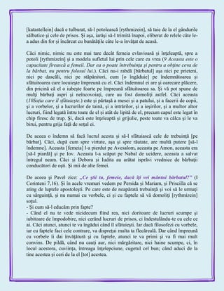 [katastellein] dacă e tulburat, să-l potolească [rythmizein], să taie de la el gândurile
sălbatice şi cele de prisos. Şi aşa, iarăşi să-l trimită înapoi, eliberat de relele câte le-
a adus din for şi încărcat cu bunătăţile câte le-a învăţat de acasă.
Căci nimic, nimic nu este mai tare decât femeia evlavioasă şi înţeleaptă, spre a
potoli [rythmizein] şi a modela sufletul lui prin cele care ea vrea (9 Aceasta este o
capacitate firească a femeii. Dar ea o poate întrebuinţa şi pentru a obţine ceva de
la bărbat, nu pentru folosul lui.). Căci nu-i rabdă [bărbatul] aşa nici pe prieteni,
nici pe dascăli, nici pe stăpânitori, cum [o îngăduie] pe îndemnătoarea şi
sfătuitoarea care locuieşte împreună cu el. Căci îndemnul ei are şi oarecare plăcere,
din pricină că el o iubeşte foarte pe împreună sfătuitoarea sa. Şi vă pot spune de
mulţi bărbaţi aspri şi neîncovoiaţi, care au fost domoliţi astfel. Căci aceasta
(10Soţia care îl sfătuieşte.) este şi părtaşă a mesei şi a patului, şi a facerii de copii,
şi a vorbelor, şi a lucrurilor de taină, şi a intrărilor, şi a ieşirilor, şi a multor altor
lucruri, fiind legată întru toate de el şi atât de lipită de el, precum capul este legat în
chip firesc de trup. Şi, dacă este înţeleaptă şi grijulie, peste toate va călca şi le va
birui, pentru grija faţă de soţul ei.
De aceea o îndemn să facă lucrul acesta şi să-l sfătuiască cele de trebuinţă [pe
bărbat]. Căci, după cum spre virtute, aşa şi spre răutate, are multă putere [să-l
îndemne]. Aceasta [femeia] l-a pierdut pe Avesalom, aceasta pe Amon, aceasta era
[să-l piardă] şi pe Iov. Aceasta l-a scăpat pe Nabal de ucidere, aceasta a salvat
întregul neam. Căci şi Debora şi Iudita au arătat isprăvi vrednice de bărbaţii
conducători de oşti. Şi mii de alte femei.
De aceea şi Pavel zice: „Ce ştii tu, femeie, dacă îţi vei mântui bărbatul?‖ (I
Corinteni 7,16). Şi în acele vremuri vedem pe Persida şi Mariam, şi Priscilla că se
ating de luptele apostoleşti. Pe care este de neapărată trebuinţă şi voi să le urmaţi
cu sârguinţă, şi nu numai cu vorbele, ci şi cu faptele să vă domoliţi [rythmizein]
soţul.
- Şi cum să-l educăm prin fapte?
- Când el nu te vede nicidecum fiind rea, nici doritoare de lucruri scumpe şi
iubitoare de împodobire, nici cerând lucruri de prisos, ci îndestulându-te cu cele ce
ai. Căci atunci, atunci te va îngădui când îl sfătuieşti. Iar dacă filosofezi cu vorbele,
iar cu faptele faci cele contrare, va dispreţui multa ta flecăreală. Dar când împreună
cu vorbele îi dai învăţătură şi cu faptele, atunci te va primi şi va fi mai mult
convins. De pildă, când nu cauţi aur, nici mărgăritare, nici haine scumpe, ci, în
locul acestora, cuviinţa, întreaga înţelepciune, cugetul cel bun; când aduci de la
tine acestea şi ceri de la el [tot] acestea.
 