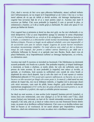 Căci, dacă e nevoie să faci ceva spre plăcerea bărbatului, atunci sufletul trebuie
[să-l înfrumuseţezi], iar nu trupul să îl împodobeşti şi să-l strici. Căci nu o va face
aurul atârnat de ea aşa de iubită şi dorită aceluia, cât întreaga înţelepciune şi
cugetul bun [evnoia] faţă de el şi a muri pentru soţul ei. Acestea mai mult îl
cuceresc pe bărbat. Căci acea podoabă [a trupului] îi este şi povară în plus, şi
strâmtorare a banilor, şi îi dă şi multă grijă şi cheltuială. Pe când cele spuse îl vor
pironi pe bărbat de femeie.
Căci cugetul bun şi prietenia şi dorul nu dau nici griji, nu fac nici cheltuială, ci cu
totul dimpotrivă. Căci şi acea împodobire ajunge la saturaţie în urma obişnuinţei
(12 Se satură şi bărbatul de ea, oricât ar fi de atrăgătoare. Schimbarea hainelor şi
a modei, a cosmeticii şi a obiceiurilor arată tocmai inconsistenţa relaţiilor dintre
bărbat şi femeie. Fiecare se leagă, nu de adâncul celuilalt, care este inepuizabil, ci
de accesoriile care pun în valoare trupul. Legarea de aceste lucruri trecătoare
dovedeşte inconsistenţa relaţiilor. Cu totul altceva este când cei doi se folosesc
totuşi de cele trupeşti, dar pentru a adânci unirea lăuntrică.), pe când cea a
sufletului înfloreşte în fiecare zi şi aprinde mai tare flacăra. Încât, dacă vrea să
placă bărbatului, să-şi împodobească sufletul cu întreaga înţelepciune, cu evlavia,
cu cârmuirea casei.
Acestea mai mult îl cuceresc şi nicicând nu încetează. Căci bătrâneţea nu destramă
această podoabă, nici boala nu o pierde. Dar podoaba trupului, şi timpul îndelungat
o destramă, şi boala o cheltuie, şi multe altele. Iar cele ale sufletului sunt mai
presus de toate acestea. Şi acea podoabă [a trupului] mai aduce şi invidie, şi
aprinde, şi rivalitatea, însă aceasta [a sufletului] este curată de orice boală şi
depărtată de orice slavă deşartă. Aşa şi cele din casă vor fi mai uşoare şi venirea
[bărbatului] plăcută (13 Vin acasă spre uşurare sufletească, cu bucurie, nu ca să se
încarce cu alte necazuri pe lângă cele avute peste zi, la muncă.), când aurul nu este
atârnat de trupul tău, nici nu-ţi înlănţuie mâinile, ci îngădui [să te preocupe doar]
cele strict necesare, cum sunt de pildă, hrana slugilor, grija absolut trebuitoare
[epimeleian anagkaian] (14 E vorba deci de grija absolut necesară pentru ei, nu de
a le face mofturile şi poftele.) de copii şi celelalte pricini necesare.
Iar dacă nu sunt acestea, ci stau acelea [cele trupeşti] înaintea privirii [soţului], şi
inima [lui] este strâmtorată, care este câştigul şi ce fel de folos este? Căci, când
aceea [inima] este întristată, nu lasă să fie văzută minunăţia acesteia [a frumuseţii
trupeşti]. Căci ştiţi, ştiţi că, şi dacă ar vedea cineva cea mai frumoasă femeie dintre
toate, nu poate să-şi desfăteze sufletul îndurerat. Căci ceea ce ar desfăta trebuie mai
întâi să bucure şi să veselească. Şi tot aurul adunat spre împodobirea trupului
femeiesc, când este strâmtorare în casă, nu aduce nici o desfătare soţului.
 