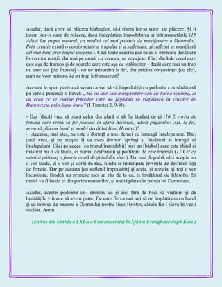 Aşadar, dacă vrem să plăcem bărbaţilor, să-i ţinem într-o stare de plăcere. Şi îi
ţinem într-o stare de plăcere, dacă îndepărtăm împodobirea şi înfrumuseţările (15
Adică las trupul natural, ca mediul cel mai potrivit de manifestare a lăuntrului.
Prin creaţie există o conformitate a trupului şi a sufletului; şi sufletul se manifestă
cel mai bine prin trupul propriu.). Căci toate acestea par că au o oarecare desfătare
în vremea nunţii, dar mai pe urmă, cu vremea, se veştejesc. Căci dacă de cerul care
este aşa de frumos şi de soarele care este aşa de strălucitor - decât care nici un trup
nu este aşa [de frumos] - nu ne minunăm la fel, din pricina obişnuinţei [cu ele],
cum ne vom minuna de un trup înfrumuseţat?
Acestea le spun pentru că vreau ca voi să vă împodobiţi cu podoaba cea sănătoasă
pe care a poruncit-o Pavel: „Nu cu aur sau mărgăritare sau cu haine scumpe, ci
cu ceea ce se cuvine femeilor care au făgăduit să vieţuiască în cinstire de
Dumnezeu, prin fapte bune‖ (I Timotei 2, 9-l0).
- Dar [dacă] vrea să placă celor din afară şi să fie lăudată de ei (16 E vorba de
femeia care vroia să fie plăcută în afara Bisericii, adică păgânilor. Azi, la fel,
vrem să plăcem lumii şi modei decât lui Iisus Hristos.)?
- Aceasta, mai ales, nu este o dorinţă a unei femei cu întreagă înţelepciune. Dar,
dacă vrea, şi pe aceştia îi va avea doritori aprinşi şi lăudători ai întregii ei
înţelepciuni. Căci pe aceea [cu trupul împodobit] nici un [bărbat] care este blând şi
măsurat nu o va lăuda, ci numai desfrânaţii şi poftitorii de cele trupeşti (17 Cel ce
admiră pătimaş o femeie arată desfrâul din sine.). Ba, mai degrabă, nici aceştia nu
o vor lăuda, ci o vor şi vorbi de rău, fiindu-le întraripate privirile de desfrâul faţă
de femeie. Dar pe aceasta [cu sufletul împodobit] şi aceia, şi aceştia, şi toţi o vor
încuviinţa, fiindcă nu primesc nici un rău de la ea, ci învăţătură de filosofie. Şi
multă va fi lauda ei din partea oamenilor, şi multă plata din partea lui Dumnezeu.
Aşadar, acestei podoabe să-i râvnim, ca şi aici fără de frică să vieţuim şi de
bunătăţile viitoare să avem parte. De care fie ca noi toţi să ne împărtăşim cu harul
şi cu iubirea de oameni a Domnului nostru Iisus Hristos, căruia fie-I slava în vecii
vecilor. Amin.
(Extras din Omilia a LXI-a a Comentariului la Sfânta Evanghelie după Ioan.)
 