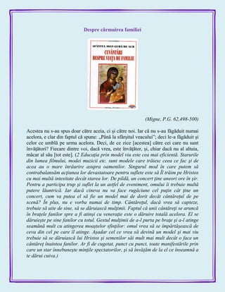 Despre cârmuirea familiei
(Migne, P.G. 62,498-500)
Acestea nu s-au spus doar către aceia, ci şi către noi. Iar că nu s-au făgăduit numai
acelora, e clar din faptul că spune: „Până la sfârşitul veacului‖; deci le-a făgăduit şi
celor ce umblă pe urma acelora. Deci, de ce zice [acestea] către cei care nu sunt
învăţători? Fiecare dintre voi, dacă vrea, este învăţător, şi, chiar dacă nu al altuia,
măcar al său [tot este]. (2 Educaţia prin model viu este cea mai eficientă. Starurile
din lumea filmului, modei muzicii etc. sunt modele care trăiesc ceea ce fac şi de
acea au o mare înrâurire asupra oamenilor. Singurul mod în care putem să
contrabalansăm acţiunea lor devastatoare pentru suflete este să Îl trăim pe Hristos
cu mai multă intesitate decât starea lor. De pildă, un concert ţine uneori ore în şir.
Pentru a participa trup şi suflet la un astfel de eveniment, omului îi trebuie multă
putere lăuntrică. Iar dacă cineva nu va face rugăciune cel puţin cât ţine un
concert, cum va putea el să fie un model mai de dorit decât cântăreţul de pe
scenă? În plus, nu e vorba numai de timp. Cântăreţul, dacă vrea să capteze,
trebuie să uite de sine, să se dăruiască mulţimii. Faptul că unii cântăreţi se aruncă
în braţele fanilor spre a fi atinşi cu veneraţie este o dăruire totală acelora. El se
dăruieşte pe sine fanilor cu totul. Gestul mulţimii de a-l purta pe braţe şi a-l atinge
seamănă mult cu atingerea moaştelor sfinţilor: omul vrea să se împărtăşească de
ceva din cel pe care îl atinge. Aşadar cel ce vrea să devină un model şi mai viu
trebuie să se dăruiască lui Hristos şi semenilor săi mult mai mult decât o face un
cântăreţ înaintea fanilor. Ar fi de cugetat, punct cu punct, toate manifestările prin
care un star înnebuneşte minţile spectatorilor, şi să învăţăm de la el ce înseamnă a
te dărui cuiva.)
 