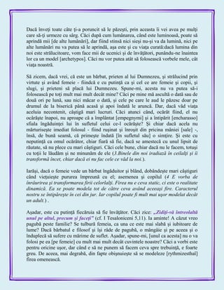 Dacă înveţi toate câte ţi-a poruncit să le păzeşti, prin aceasta îi vei avea pe mulţi
care să-ţi urmeze cu sârg. Căci după cum lumânarea, când este luminoasă, poate să
aprindă mii [de alte lumânări], dar fiind stinsă nici sieşi nu-şi va da lumină, nici pe
alte lumânări nu va putea să le aprindă, aşa este şi cu viaţa curată:dacă lumina din
noi este strălucitoare, vom face mii de ucenici şi de învăţători, punându-ne înaintea
lor ca un model [archetypos]. Căci nu vor putea atât să folosească vorbele mele, cât
viaţa noastră.
Să zicem, dacă vrei, că este un bărbat, prieten al lui Dumnezeu, şi strălucind prin
virtute şi având femeie - fiindcă e cu putinţă ca şi cel ce are femeie şi copii, şi
slugi, şi prieteni să placă lui Dumnezeu. Spune-mi, acesta nu va putea să-i
folosească pe toţi mult mai mult decât mine? Căci pe mine mă ascultă o dată sau de
două ori pe lună, sau nici măcar o dată, şi cele pe care le aud le păzesc doar pe
drumul de la biserică până acasă şi apoi îndată le aruncă. Dar, dacă văd viaţa
aceluia necontenit, câştigă mari lucruri. Căci atunci când, ocărât fiind, el nu
ocârăşte înapoi, nu aproape că a împlântat [empegnymi] şi a întipărit [encharasso]
sfiala îngăduinţei lui în sufletul celui ce-l ocărăşte? Şi chiar dacă acela nu
mărturiseşte imediat folosul - fiind ruşinat şi înroşit din pricina mâniei [sale] -,
însă, de bună seamă, că primeşte îndată [în sufletul său] o simţire. Şi este cu
neputinţă ca omul ocărâtor, chiar fiară să fie, dacă se amestecă cu unul lipsit de
răutate, să nu plece cu mari câştiguri. Căci cele bune, chiar dacă nu le facem, totuşi
cu toţii le lăudăm şi ne minunăm de ele (3.Binele din noi iradiază în ceilalţi şi îi
transformă încet, chiar dacă ei nu fac cele ce văd la noi.).
Iarăşi, dacă o femeie vede un bărbat îngăduitor şi blând, dobândeşte mari câştiguri
când vieţuieşte pururea împreună cu el; asemenea şi copilul (4 E vorba de
înrâurirea şi transformarea firii celorlalţi. Firea nu e ceva static, ci este o realitate
dinamică. Ea se poate modela tot de către ceva având aceeaşi fire. Caracterul
nostru se întipăreşte în cei din jur. Iar copilul poate fi mult mai uşor modelat decât
un adult.) .
Aşadar, este cu putinţă fiecăruia să fie învăţător. Căci zice: „Zidiţi-vă întreolaltă
unul pe altul, precum şi faceţi‖ (cf. I Tesaloniceni 5,11). Ia aminte! A căzut vreo
pagubă peste familie? Se tulbură femeia, ca una ce este mai slabă şi iubitoare de
lume? Dacă bărbatul e filosof şi îşi râde de pagubă, o mângâie şi pe aceea şi o
înduplecă să sufere cu mărime de suflet. Aşadar, spune-mi, [unul ca acesta] nu o va
folosi pe ea [pe femeie] cu mult mai mult decât cuvintele noastre? Căci a vorbi este
pentru oricine uşor, dar când e să ne punem să facem ceva spre trebuinţă, e foarte
greu. De aceea, mai degrabă, din fapte obişnuieşte să se modeleze [rythmizesthaî]
firea omenească.
 