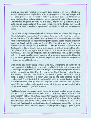 Şi atât de mare este virtutea covârşitoare, încât adesea şi un rob a folosit casa
întreagă, dimpreună cu stăpânul său. Căci nu pe degeaba şi doar aşa le-a poruncit
lor [robilor] Pavel să se nevoiască cu virtutea şi să fie de încredere stăpânilor. Că
nu se îngrijea atât de slujirea stăpânilor, cât [se îngrijea] să nu fie hulit cuvântul lui
Dumnezeu şi învăţătura. Iar când nu este hulită, degrabă este şi admirată. Şi ştiu
multe case că au câştigat mult de pe urma virtuţii robilor. Iar dacă un rob, pus sub
stăpânire, ar putea să modeleze [rythmizeiri] pe stăpân, cu mult mai mult stăpânul
pe robi.
Daţi-mi mie, vă rog, această slujire (5 în sensul că luaţi voi sarcina de a învăţa în
Biserică şi daţi-mi mie sarcina de a învăţa cu fapta pe cei din jur.). Eu le vorbesc
tuturor în comun. Voi, fiecăruia în parte; şi fiecare să ia în mâinile sale mântuirea
celor de aproape ai săi. Iar că este nevoie pentru această treabă de capii familiilor,
ascultă pe Pavel unde le trimite pe femei: „Dacă vor să înveţe ceva‖, zice, „să
întrebe acasă pe bărbaţii lor‖ (I Corinteni 14, 35). Nu le aduce la învăţător. Căci
după cum în învăţarea literelor sunt şi dintre ucenici învăţători, aşa şi în Biserică (6
Cei aflaţi pe o treaptă superioară de ucenicie să îi înveţe pe cei de o treaptă
inferioară.). Că el vrea ca învăţătorul să nu fie îngreuiat de toţi. De ce? Pentru că
astfel vor fi mari bunătăţi, anume nu numai că se va uşura osteneala învăţătorului,
ci şi că fiecare, purtând grijă de ucenici, degrabă va putea să devină învăţător, de
vreme ce are această însărcinare.
Şi ia aminte câtă slujire aduce femeia? Ţine casa, se îngrijeşte de toate cele din
casă, supraveghează slujnicele, te îmbracă cu mâinile ei, te face să te numeşti tată
al unor copii, te depărtează de bordeluri, te ajută la întreaga înţelepciune, potoleşte
poftele nebuneşti ale firii. Dar fă-i bine şi tu. Cum? întinde-i mâna în cele
duhovniceşti. Dacă auzi ceva folositor, purtându-l în gură ca rândunica, du-te şi
pune-l în gura şi a mamei şi a puilor. Căci oare nu este lucru nelalocul lui ca în
celelalte tu să fii cel dintâi şi să ţii rolul capului, iar în ce priveşte învăţătura să laşi
la o parte rânduiala [ţara] (7 Rânduiala conform căreia bărbatul e cap iar femeia
trup.)? Cel ce conduce nu în cinstiri trebuie să îi întreacă pe cei conduşi, ci în
virtute. Căci acest lucru ţine de conducător.
Acel lucru [să dea cinstirea cuvenită] ţine de cei conduşi, pe când acesta [virtutea]
este isprava conducătorului însuşi. Dacă te bucuri de multă cinstire, aceasta nu este
nimic în raport cu tine (8 Cinstirea este un fapt exterior, adăugat persoanei. Ea nu
ţine de adâncul persoanei, de sensul ei profund. ). Căci ai luat-o de la alţii. Dar
dacă străluceşti prin multă virtute, acest lucru este în întregime al tău. Cap al
femeii eşti. Deci capul să conducă [rythmizein] mai departe trupul. Nu vezi că nu
atât prin loc este superior restului trupului, cât prin purtarea de grijă faţă de el, fiind
 