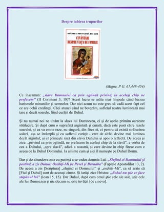 Despre iubirea trupurilor
(Migne, P G. 61,448-454)
Ce înseamnă: „slava Domnului ca prin oglindă privind, în acelaşi chip ne
prefacem‖ (II Corinteni 3, 18)? Acest lucru se arăta mai limpede când lucrau
harismele minunilor şi semnelor. Dar nici acum nu este greu să vadă acest fapt cel
ce are ochii credinţei. Căci atunci când ne botezăm, sufletul nostru luminează mai
tare şi decât soarele, fiind curăţit de Duhul.
Şi nu numai noi ne uităm la slava lui Dumnezeu, ci şi de acolo primim oarecare
strălucire. Şi după cum o suprafaţă argintată şi curată, dacă este pusă către razele
soarelui, şi ea va emite raze, nu singură, din firea ei, ci pentru că există strălucirea
solară, aşa se întâmplă şi cu sufletul curăţit - care de altfel devine mai luminos
decât argintul; şi el primeşte rază din slava Duhului şi apoi o reflectă. De aceea şi
zice: „privind ca prin oglindă, ne prefacem în acelaşi chip de la slavă‖, e vorba de
cea a Duhului, „spre slavă‖, adică a noastră, şi care devine în chip firesc cum e
aceea de la Duhul Domnului. Ia aminte cum şi aici îl numeşte pe Duhul Domn.
Dar şi de altundeva este cu putinţă a se vedea domnia Lui. „Slujind ei Domnului şi
postind, a zis Duhul: Osebiţi-Mi pe Pavel şi Barnaba‖ (Faptele Apostolilor 13, 2).
De aceea a zis [Scriptura] „slujind ei Domnului‖ şi „osebiţi-Mi‖, ca să arate că
[Fiul şi Duhul] sunt de aceeaşi cinste. Şi iarăşi zice Hristos: „Robul nu ştie ce face
stăpânul lui‖ (Ioan 15, 15). Dar Duhul, după cum omul ştie cele ale sale, ştie cele
ale lui Dumnezeu şi nicidecum nu este învăţat [de cineva].
 