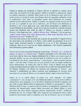 Chipul nu rămâne [la nesfârşit] (2 Chipul reflectat în oglindă nu rămâne decât
atâta timp cât modelul stă în faţa oglinzii. Odată ce modelul se depărtează, chipul
nu rămâne imprimat în oglindă. Omul poate şti de la Dumnezeu doar atât cât îi
arată Acesta şi cât timp îi arată, asta desigur dacă are suprafaţa sufletului curată
şi strălucitoare. Dar chiar cu suprafaţa curată, dacă Dumnezeu Se ascunde,
sufletul nu mai reflectă nimic. Duhul, în schimb, nu cunoaşte în felul acesta căci El
nu este ca o oglindă în care să se reflecteze, căci El Însuşi este Dumnezeu şi
Învăţător.). Iar a lucra după cum vrea, arată libera determinare şi stăpânia Lui.
Acesta [Duhul] ne preschimbă. Acesta nu ne lasă să ne potrivim veacului acestuia.
Acesta este făcătorul unei astfel de zidiri (3 Zidirea cea înnoită a omului în
Hristos.). Căci după cum zice: ,,zidiţi în Hristos Iisus‖ (Efeseni 2, 10), tot aşa zice:
„inimă curată zideşte întru mine Dumnezeule şi Duh drept înnoieşte întru cele
dinlăuntru ale mele‖ (Psalmi 50, 12).
Vrei să-ţi arăt acestea şi din lucrurile mai concrete ale apostolilor? Cugetă la Pavel
ale cărui haine erau lucrătoare şi la Petru a cărui umbră era puternică. Şi nu ar fi
lucrat atâtea [minuni] hainele şi umbrele lor şi nu ar fi fost înfricoşate prin
strălucire, dacă nu ar fi avut pe ele chipul împăratului. Căci hainele împăratului
sunt înfricoşate şi pentru tâlhari.
Vrei să vezi că slava [aceasta] luminează şi prin trup? „Privind‖, zice, „la faţa lui
Ştefan, au văzut-o ca o faţă de înger‖ (Faptele Apostolilor 4,15). Dar nimic nu era
acest lucru faţă de slava care fulgera dinlăuntrul lui (4.Slava care uneori apare în
trupurile sfinţilor nu este ceva deosebit faţă de strălucirea care era în inima lor.
Cea dintâi nu este decât „materializarea”, concretizarea - dacă ne putem exprima
astfel - celei din urmă. Creştin este cel care poartă în sine tot timpul strălucirea
slavei dumnezeieşti, nu numai din când în când.). Ceea ce Moise avea pe faţă,
aceştia [creştinii] purtau pe suflet, ba a acestora era cu mult mai însemnată [decât a
lui Moise]. Fiindcă a lui Moise era oarecum mai trupească (5 Literal: „mai
simţuală”.) [aisthetikos], pe când a acestora este netrupească (6 Aceeaşi slavă
necreată era şi pe faţa lui Moise ca şi în inimile sfinţilor după venirea lui Hristos.
Atunci la ce se referă faptul că prima era „mai simţuală” iar ultima
„netrupească”, căci, de fapt, şi în cazul Sfântului Ştefan ea era la fel de vizibilă şi
strălucitoare, deci simţuală, ca şi a lui Moise? Răspunsul îl lăsăm tot sfinţilor să-l
dea. Iată ce spune Sfântul Macarie Egipteanul în Omilia 32, paragraful 4: „Moise,
îmbrăcat fiind în trup, n-a putut să intre în inimă şi să îndepărteze veşmintele cele
murdare ale întunericului; numai Duhul (provenit) din Duhul (Sfânt) şi focul
(provenit) din focul (divin) nimiceşte puterea întunericului viclean” (traducere
preluată din voi. 34, colecţia PSB). Deci trupescul sau netrupescul slavei, adică
gradul de interioritate unde se sălăşluise este dat de intrarea, sau nu, în inimă şi
 