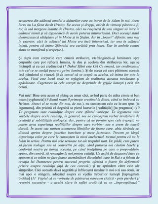 scoaterea din adâncul omului a duhurilor care au intrat de la Adam în noi. Acest
lucru nu l-a făcut decât Hristos. De aceea şi drepţii, oricât de virtuoşi păreau a fi,
tot, în iad mergeau înainte de Hristos, căci nu reuşiseră de unii singuri să intre în
adâncul inimii şi să izgonească de acolo puterea întunericului. Deci aceeaşi slavă
dumnezeiască sălăşluise şi în Moise şi în Ştefan, dar în „locuri” diferite: una mai
în exterior, căci în adâncul lui Moise era încă întunericul, iar una în adâncul
inimii, pentru că inima Sfântului era curăţită prin botez. Dar în ambele cazuri
slava se manifestă şi trupeşte.).
Şi după cum corpurile care emană strălucire, răsfrângându-şi luminarea spre
corpurile care pot reflecta lumina, le dau şi acelora din strălucirea lor, aşa se
întâmplă şi cu cei credincioşi (7 Duhul Sfânt este Cel Ce emană, iar credinciosul
este cel ce se curăţă pentru a primi lumina.). Şi de aceea cei care pătimesc aceasta
lasă pământul şi visează (8 În sensul că se ocupă cu acelea, că inima lor este la
acelea. Visul este locul unde ne refugiem de realitatea aceasta trecătoare şi
apăsătoare. Cugetarea la cele cereşti ne desprinde de grijile lumeşti.) cele din
ceruri.
Vai mie! Bine este acum să plâng cu amar căci, având parte de atâta cinste şi bun
neam [eygheneia] (9 Bunul neam îl primeşte creştinul la Botez, când se îmbracă cu
Hristos. Atunci el se naşte din nou, de sus.), nu cunoaştem cele ce le-am spus [ta
legomena], din pricină că degrabă se pierd lucrurile [realităţile] [ta pragmata] (10
Ta pragmata sunt realităţile despre care sfântul vorbeşte. Ta legomena sunt
vorbele despre acele realităţi, în general, noi ne cunoaştem verbal învăţătura de
credinţă şi subtilităţile teologice, dar, pentru că ne pornim spre cele trupeşti, nu
putem avea experienţa realităţilor despre care vorbim- sau o avem de scurtă
durată. În acest caz suntem asemenea lihniţilor de foame care, abia târându-se,
discută aprins despre ipotetice banchete şi mese fastuoase. Trecem pe lângă
experienţa celor pe care le cunoaştem la nivel intelectual, tocmai pentru că nu le
luăm în serios. Pentru noi cele serioase tot ale trupului sunt. De pildă, cum putem
să facem teologie sau să convertim pe alţii, când pururea noi căutăm binele şi
confortul nostru pe lumea aceasta, pe când învăţătura pe care o propovăduim
spune, din contră, să renunţăm la noi pentru ceilalţi. Un astfel de dezacord între ce
spunem şi ce trăim ne face foarte asemănători diavolului, care în Rai s-a folosit de
creaţia lui Dumnezeu pentru succesul propriu, oferind o foarte fin deformată
privire asupra realităţii faţă de cea corectă.) şi ne aprindem către cele ale
simţurilor. Căci această slavă negrăită şi înfricoşată rămâne în noi o zi sau două, iar
mai apoi o stingem, aducând asupra ei vijelia treburilor lumeşti [tapragmata
biotika] (11 Faptul că se vorbeşte de păstrarea oarecum ciclică - prin pierderi şi
reveniri succesive - a acelei slave în suflet arată că ea se „împrospătează”
 