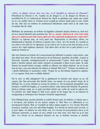 „Orice va făptui cineva, bun sau rău, va fi răsplătit pe măsură de Domnul‖
(Parafrază la Efeseni 6, 8). Aşadar nu de dragul ei, ci de dragul lui Hristos şi
ascultând de El s-o iubească pe femeia lui. Dacă se gândeşte aşa, ispita sau cearta
nu se vor cuibări între ei. Femeia să nu creadă pe nimeni când soţul ei este vorbit
de rău. Dar nici nu trebuie să urmărească bănuitoare unde intră şi de unde iese
tovarăşul său de viaţă.
Bărbatul, de asemenea, nu trebuie să îngăduie calomnii despre femeia sa, însă nici
să nu-i nască bănuieli prin purtarea lui. De ce, omule, rătăceşti de colo-colo toată
ziua şi te aduni acasă abia seara, fără să-i dai explicaţii mulţumitoare soţiei tale?
Dacă-ţi va reproşa asta, să nu-ţi pară rău. Reproşurile ei dovedesc iubire, nu
îndrăzneală şi răceală. Şi iubirea ei pentru tine o face să-i fie teamă. Îi e teamă ca
nu cumva vreo alta să i te răpească, ca nu cumva să-i ia tot ce are mai de preţ, ca nu
cumva să-i rupă legătura căsniciei. Eşti dator deci să faci tot ce poţi pentru a n-o
amărî pe femeia ta.
Dar nici femeia nu trebuie să-l nesocotească pe bărbatul ei pentru vreun motiv, mai
ales dacă este sărac. Să nu cârtească şi să nu hulească, spunând, de pildă, „Laşule şi
fricosule, leneşule, nesârguinciosule şi somnorosule! Cutare, chiar dacă se trage
dintr-o familie săracă, prin multe osteneli şi primejdii a făcut avere mare. Şi iată,
femeia lui poartă haine scumpe, umblă cu trăsura, are atâţia slujitori, iar eu te-am
luat pe tine, care eşti măcinat de sărăcie şi trăieşti fără rost!‖. Femeia nu trebuie să-
i spună bărbatului ei asemenea vorbe. Trupul nu se răzvrăteşte împotriva capului,
ci i se supune. Însă cum va răbda sărăcia?
De la cine va afla mângâiere? Să se gândească la femeile mai sărace ca ea. Să
cugete câte fete provenite din familii bune, nu numai că n-au primit nimic de la
bărbaţii lor, ci şi-au cheltuit şi averea lor pentru ei. Să socotească primejdiile care
însoţesc o astfel de bogăţie, şi va prefera atunci viaţa săracă dar liniştită. În general,
dacă-şi iubeşte soţul, nu va grăi nicicând cârteli sau vorbe de ocară la adresa lui.
Va prefera să-l aibă lângă ea fără averi, decât să fie bogat dar ea să trăiască în
nesiguranţa şi neliniştea care însoţesc lucrările negustoreşti.
Nici bărbatul însă, auzind cârtelile şi ocările femeii sale, nu trebuie s-o înjure sau s-
o lovească, sub pretext că are putere asupra ei. Mai bine s-o sfătuiască şi s-o
povăţuiască liniştit, fără ca vreodată să ridice mâna asupra ei. S-o înveţe filozofia
cerească, creştină, care este adevărata bogăţie. S-o înveţe nu numai prin cuvinte, ci
şi prin fapte, că sărăcia nu este deloc rea. S-o înveţe să nesocotească slava şi să
iubească smerenia; şi atunci ea nici cârteli n-ar mai rosti, nici bani nu şi-ar mai
dori. S-o înveţe să nu iubească bijuterii de aur şi hainele luxoase şi multele
 