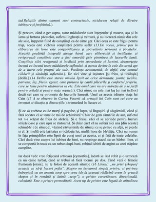 iad.Relaţiile dintre oameni sunt contractuale, nicidecum relaţii de dăruire
iubitoare şi jertfelnică.).
Şi precum, când e ger aspru, toate mădularele sunt înţepenite şi moarte, aşa şi în
iarna şi furtuna păcatelor, sufletul îngheaţă şi tremură, şi nu lucrează nimic din cele
ale sale, înţepenit fiind de conştiinţă ca de către ger. Căci ceea ce este frigul pentru
trup, aceea este viclenia conştiinţei pentru suflet (13.De aceea, primul pas în
eliberarea de lume este conştientizarea şi spovedania serioasă a păcatelor.
Această pocăinţă integrală atrage harul care eliberează şi încălzeşte, şi
revigorează conştiinţa care a fost omorâtă prin pironirea de lucrurile lumii.
Conştiinţa silei revigorată şi încălzită prin spovedanie şi lacrimi, dezmorţeşte
încetul cu încetul toate mădularele sufletului, şi acesta devine în cele din urmă apt
de a lucra cele proprii ale sale. Pocăinţa necontenită, de altfel, este semnul
căldurii şi sănătăţii sufletului.). De aici vine şi laşitatea [şi frica, şi ticăloşia]
[deilia] (14 Deilia este starea omului lipsit de orice demnitate, josnic, ticălos,
parvenit, laş, fricos, egoist, care pururea îşi caută plăcerile şi confortul propriu,
care se teme pentru vătămarea sa etc. Este omul care nu are măreţia de a se jertfi
pentru ceilalţi şi pentru viaţa veşnică.). Căci nimic nu este mai laş [şi mai ticălos]
decât cel care se pironeşte de lucrurile lumeşti. Unul ca acesta trăieşte viaţa lui
Cain (15 A se observa în Cartea Facerii că urmaşii lui Cain sunt cei care au
inventat civilizaţia şi distracţiile.), tremurând în fiecare zi.
Şi ce să vorbesc eu de morţi şi pagube, şi lupte, şi linguşiri, şi slugărnicii, când şi
fără acestea el se teme de mii de schimbări? Chiar de gem cămările de aur, sufletul
tot n-a scăpat de frica de sărăcie. Şi e firesc, căci el se aprinde pentru lucruri
stricăcioase şi care uşor se răstoarnă. Şi chiar dacă el nu suferă nici una [din aceste]
schimbări [de situaţie], văzând răsturnările de situaţii ce se petrec cu alţii, se pierde
şi el. Şi multă este laşitatea şi ticăloşia lui, multă lipsa de bărbăţie. Căci nu numai
în faţa primejdiilor este lipsit de curaj unul ca acesta, ci şi faţă de toate celelalte.
Căci dacă vine asupra lui iubirea de bani, nu respinge atacul ca un bărbat liber, ci
se comportă în toate ca un nebun după bani, robind iubirii de argint ca unei stăpâne
cumplite.
Iar dacă vede vreo fetişcană arătoasă [eymorfos], îndată se lasă robit şi o urmează
ca un câine turbat, când ar trebui să facă tocmai pe dos. Când vezi o femeie
frumoasă [oraia], nu te folosi de această situaţie (16 Literal: „nu privi [skopeo]
aceasta ca să-ţi bucuri pofta”. Skopeo nu înseamnă simpla privire, ci privirea
îndreptată cu un anumit scop spre ceva (de la aceeaşi rădăcină avem în greacă
skopos şi în română şi latină „scop”), o privire cercetătoare, direcţională,
calculată. Este o privire premeditată. Acest tip de privire este legată de atitudinea
 