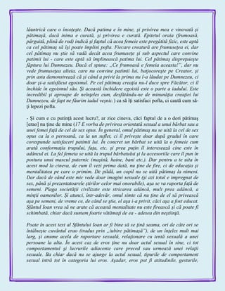 lăuntrică care o însoţeşte. Dacă patima e în mine, şi privirea mea e vinovată şi
pătimaşă, dacă inima e curată, şi privirea e curată. Epitetul oraia (frumoasă,
pârguită, plină de rod) indică şi faptul că acea femeie este pregătită fizic, este aptă
ca cel pătimaş să îşi poate împlini pofta. Fiecare creatură are frumuseţea ei, dar
cel pătimaş nu ştie să vadă decât acea frumuseţe şi sub aspectul care convine
patimii lui - care este aptă să împlinească patima lui. Cel pătimaş dispreţuieşte
făptura lui Dumnezeu. Dacă el spune: „Ce frumoasă e femeia aceasta!”, dar nu
vede frumuseţea alteia, care nu convine patimii lui, batjocoreşte pe Creator, şi
prin asta demonstrează că şi când a privit la prima nu l-a lăudat pe Dumnezeu, ci
doar şi-a satisfăcut egoismul. Pe cel pătimaş creaţia nu-l duce spre Făcător, ci îl
închide în egoismul său. Şi această închidere egoistă este o parte a iadului. Este
incredibil şi aproape de neînţeles cum, desfătându-ne de minunăţia creaţiei lui
Dumnezeu, de fapt ne făurim iadul veşnic.) ca să îţi satisfaci pofta, ci caută cum să-
ţi lepezi pofta.
- Şi cum e cu putinţă acest lucru?, ar zice cineva, căci faptul de a o dori pătimaş
[erao] nu ţine de mine (17 E vorba de privirea orientată sexual a unui bărbat sau a
unei femei faţă de cel de sex opus. În general, omul pătimaş nu se uită la cel de sex
opus ca la o persoană, ca la un suflet, ci îl priveşte doar după gradul în care
corespunde satisfaceri patimii lui. În concret un bărbat se uită la o femeie cum
arată conformaţia trupului, faţa, etc. şi prea puţin îl interesează cine este în
adâncul ei. La fel femeia se uită la trupul bărbatului şi la accesoriile care îl pun în
postura unui mascul puternic (maşină, haine, bani etc.). Dar pentru a te uita în
acest mod la cineva, de cum îl vezi prima dată, nu ţine de fire, ci de educaţia şi
mentalitatea pe care o primim. De pildă, un copil nu se uită pătimaş la nimeni.
Dar dacă de când este mic vede doar imagini sexuale (şi azi totul e impregnat de
sex, până şi prezentatoarele ştirilor celor mai onorabile), aşa se va raporta faţă de
semeni. Plaga societăţii civilizate este stricarea adâncă, mult prea adâncă, a
minţii oamenilor. Şi atunci, într-adevăr, omul simte că nu ţine de el să privească
aşa pe semeni, de vreme ce, de când se ştie, el aşa i-a privit, căci aşa a fost educat.
Sfântul Ioan vrea să ne arate că această mentalitate nu este firească şi că poate fi
schimbată, chiar dacă suntem foarte vătămaţi de ea - adesea din neştiinţă.
Poate în acest text al Sfântului Ioan ar fi bine să se ţină seama, ori de câte ori se
întâlneşte cuvântul erao (tradus prin „iubire pătimaşă”), de un înţeles mult mai
larg, şi anume acela de raportare sexuală, relaţionare cu tentă sexuală a unei
persoane la alta. În acest caz de eros ţine nu doar actul sexual în sine, ci tot
comportamentul şi lucrurile adiacente care preced sau urmează unei relaţii
sexuale. Ba chiar dacă nu se ajunge la actul sexual, tipurile de comportament
sexual intră tot în categoria lui eros. Aşadar, eros pot fi atitudinile, gesturile,
 