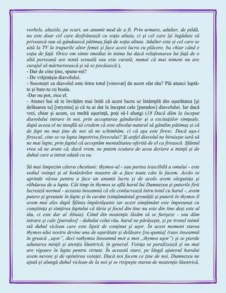 vorbele, aluziile, pe scurt, un anumit mod de a fi. Prin urmare, adulter, de pildă,
nu este doar cel care desfrânează cu soţia altuia, ci şi cel care îşi îngăduie să
privească sau să gândească pătimaş faţă de soţia altuia. Adulter este şi cel care se
uită la TV la trupurile altor femei şi face acest lucru cu plăcere, ba chiar când e
soţia de faţă. Orice om simte imediat în inima lui dacă relaţionarea lui faţă de o
altă persoană are tentă sexuală sau este curată, numai că mai nimeni nu are
curajul să mărturisească şi să se pocăiască.).
- Dar de cine ţine, spune-mi?
- De vrăjmăşia diavolului.
- Socoteşti ca diavolul este întru totul [vinovat] de acest sfat rău? Păi atunci luptă-
te şi bate-te cu boala.
-Dar nu pot, zice el.
- Atunci hai să te învăţăm mai întâi că acest lucru se întâmplă din uşurătatea [şi
delăsarea ta] [ratymia] şi că tu ai dat la început cale [paradox] diavolului. Iar dacă
vrei, chiar şi acum, cu multă uşurinţă, poţi să-l alungi (18 Dacă dăm la început
diavolului intrare în noi, prin acceptarea gândurilor şi a excitaţiilor simţuale,
după aceea el ne insuflă să credem că este absolut natural să gândim pătimaş şi că
de fapt nu mai ţine de noi să ne schimbăm, ci că aşa este firesc. Dacă aşa-i
firescul, cine se va lupta împotriva firescului? Şi astfel diavolul ne biruieşte iară să
ne mai lupte, prin faptul că acceptăm mentalitatea oferită de el ca firească. Sfântul
vrea să ne arate că, dacă vrem, ne putem scutura de acea deviere a minţii şi de
duhul care a intrat odată cu ea.
Să mai limpezim câteva chestiuni: thymos-ul - sau partea irascibilă a omului - este
sediul voinţei şi al hotărârilor noastre de a face toate câte le facem. Acolo se
aprinde râvna pentru a face un anumit lucru şi de acolo avem sârguinţa şi
răbdarea de a lupta. Cât timp în thymos se află harul lui Dumnezeu şi puterile firii
lucrează normal - aceasta înseamnă că ele conlucrează întru totul cu harul -, avem
putere şi greutate în fapte şi în cuvânt (simţământul greutăţii şi puterii în thymos îl
avem mai ales după Sfânta împărtăşanie iar acest simţământ este împreunat cu
conştiinţa şi simţirea faptului că tăria şi focul din tine nu este din tine deşi este al
tău, ci este dar al Altuia). Când din neatenţie lăsăm să se furişeze - sau dăm
intrare şi cale [parodos] - duhului celui rău, harul ne părăseşte, şi pe tronul inimii
stă duhul viclean care este lipsit de conţinut şi uşor. În acest moment starea
thymos-ului nostru devine una de uşurătate şi delăsare [ra-qumia] (raos înseamnă
în greacă „uşor”, deci rathymia înseamnă mot a mot „thymos uşor”) şi se pierde
adunarea minţii şi atenţia lăuntrică, în general. Voinţa se paralizează şi nu mai
are vigoare în lupta pentru virtute. În această stare, pe lângă ajutorul harului
avem nevoie şi de opintirea voinţei. Dacă noi facem ce ţine de noi, Dumnezeu ne
ajută şi alungă duhul viclean de la noi şi se risipeşte starea de neatenţie lăuntrică,
 