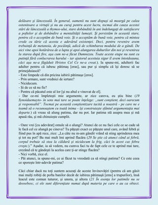 delăsare şi lâncezeală. În general, oamenii nu sunt dispuşi să meargă pe calea
ostenitoare a virtuţii şi nu au curaj pentru acest lucru, tocmai din cauza acestei
stări de lâncezeală a thymos-ului, stare dobândită în ani îndelungaţi de satisfacere
a poftelor şi de dobândire a mentalităţii lumeşti. Şi persistăm în această stare,
pentru că o acceptăm de bună voie. Şi o acceptăm de bună voie, pentru că mintea
crede cu tărie că acesta e adevărul existenţei. Deci, pentru revenire avem
trebuinţă de metanoia, de pocăinţă, adică de schimbarea modului de a gândi. De
aici vine apoi hotărârea de a lupta şi apoi alungarea duhurilor din noi şi revenirea
la starea după fire, aşa cum ne-a făcut Dumnezeu. Toate aceste etape nu sunt cu
putinţă fără conlucrarea harului - iar ajutorul acestuia sigur îl avem întotdeauna,
căci aşa ne-a făgăduit Hristos Cel Ce ne-a creat.). Ia spune-mi, adulterii fac
adulter pentru că iubesc pătimaş [eras], sau pur şi simplu că îşi doresc să se
primejduiască?
- Este limpede că din pricina iubirii pătimaşe [eros].
- Prin urmare, sunt vrednici de iertare?
- Nicidecum.
- Şi de ce să nu fie?
- Pentru că păcatul este al lor [şi nu altul e vinovat de el].
- Dar ce-mi împleteşti mie argumente, ar zice careva, eu ştiu bine (19
Synoidaemayto- în sens mai tare se poate înţelege: „sunt conştient, deci oarecum
şi responsabil”. Tocmai pe această conştientizare tacită a noastră - pe care ne e
teamă să o recunoaştem cu toată inima - îşi construieşte sfântul argumentaţia mai
departe.) că vreau să alung patima, dar nu pot. Iar patima stă asupra mea şi mă
apasă rău, şi mă chinuieşte cumplit.
- Oare vrei [cu adevărat] omule să o alungi? Atunci de ce nu faci cele ce se cade să
le facă cel ce alungă pe cineva? Tu păţeşti exact ce păţeşte unul care, având febră şi
fiind pus în apă rece, zice: „La câte nu m-am gândit vrând să sting aprinderea mea
şi tot nu pot? Ba mai mult îmi aprind flacăra (20 Se ştie că atunci când ai febră,
corpul trebuie să stea la căldură şi nicidecum la frig, căci în acest caz febra
creşte.).‖ Aşadar, ia să vedem, nu cumva faci tu de fapt cele ce te aprind mai tare,
crezând că te gândeşti la acelea care ţi-ar stinge flacăra?
- Nici vorbă, zice el.
- Păi atunci, ia spune-mi, ce ai făcut tu vreodată ca să stingi patima? Ce este ceea
ce sporeşte într-adevăr patima?
Căci chiar dacă nu toţi suntem acuzaţi de aceste învinovăţiri (pentru că am găsit
mai mulţi robiţi de pofta banilor decât de iubirea pătimaşă [ems] a trupurilor), însă
leacul este comun tuturor, şi unora, şi altora (21 În esenţa lor patimile nu se
deosebesc, ci ele sunt diferenţiate numai după materia pe care o au ca obiect.
 
