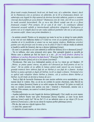 făcut toată creaţia frumoasă, încât noi, de bună voie, să o admirăm. Atunci, dacă
de la Dumnezeu este şi porunca să admirăm, de la El şi frumuseţea femeii, iar
admiraţia este legată în chip natural de dorirea lucrului admirat, pentru ce suntem
vinovaţi dacă poftim pe acea femeie? Dumnezeu este de vină, căci El ne-a azvârlit
în toată această încurcătură. De ce ne-a dat liberă voinţă sau de ce a făcut
frumoasă creaţia? Prin urmare, El ar cam fi de vină”, în continuare sfântul
răstoarnă această subtilă şi întortocheată sofisticărie silogistică. Dezlegarea şi
pentru noi ar fi simplă dacă ne-am vedea adâncul patimilor din noi şi am accepta
că suntem astfel. Atunci am primi tămăduire.).
- Ia aminte omule! Pentru ce le amesteci pe toate la un loc şi alergi în toate părţile
şi nu vrei să vezi rădăcina răului (27.Când nu vrem să acceptăm patimile noastre,
căutăm să ni le justificăm şi atunci nu ne mai putem vindeca. Rădăcina oricărei
patimi care mă priveşte este în mine şi nu în altul.)? Căci îi văd pe mulţi că admiră
şi laudă [o astfel de femeie], dar nu o doresc [pătimaş] [erao].
- Şi cum e cu putinţă ca cei care admiră [o astfel de femeie] să n-o dorească [erao]?
- Nu te tulbura, căci asta urmează să-ţi spun. Dar aşteaptă [puţin] şi ascultă pe
Moise care a admirat pe fiul lui lacov şi a zis: „Şi era losif frumos [kalos] la
înfăţişare şi oacheş [horaios] la faţă foarte‖ (Facerea 39,6). Aşadar, nu cumva s-o
fi aprins de dorire [erao] cel ce a zis aceste [cuvinte]?
- Nicidecum. Dar asta [s-a întâmplat] pentru că nu l-a văzut pe cel lăudat.( 28
„Moise, ar putea spune cineva, nu putea să-l dorească pe Iosif pentru că nu l-a
văzut”. Să nu uităm că ne aflăm în lumea antică unde uneori nu era trasată o
graniţă trainică între iubirea faţă de un bărbat şi cea faţă de o femeie. Acelaşi
bărbat se putea aprinde şi după alt bărbat, la fel ca după o femeie. Termenul eros
se aplică atât relaţiilor dintre bărbat şi femeie, cât şi acelora dintre bărbat şi
bărbat. La fel tinde să devină şi lumea de azi.)
- Însă şi faţă de lucrurile frumoase de care auzim suferim ceva asemănător, şi nu
numai dacă le vedem. Dar, ca să nu ne certăm în aceste chestiuni, iată, David nu
era oare chipeş [horaios] foarte şi cu ochii nespus de frumoşi? Şi [ştim cu toţii] că
mai cu seamă aceasta este partea cea mai / tiranică a frumuseţii, anume cea a
ochilor. Prin urmare, nu cumva l-a dorit [erao] cineva?
- Nicidecum.
- Aşadar,(admiraţia nu este legată de dorirea [pătimaşă]. Căci mulţi au avut mame
care au înflorit foarte tare prin frumuseţea [hora] trupului, şi oare le-au dorit
pătimaş [erao] copiii lor? Să nu fie! Ci ei au admirat ceea ce au văzut (29 Le-au
admirat frumuseţea.), dar nu au căzut în ruşinea poftei pătimaşe [eros].
- Păi da, dar asta nu e decât isprava firii.
- A cărei firi, spune-mi?
- A faptului că sunt mame, ar zice cineva.
 