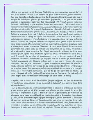 - Păi tu n-ai auzit că perşii, de nimic fiind siliţi, se împreunează cu mamele lor?; şi
asta o fac nu unul sau doi, ci tot neamul lor. Şi în afară de acestea, şi din următorul
fapt este limpede că boala asta nu vine din frumuseţea [hora] trupului, nici pur şi
simplu din înfăţişarea plăcută şi armonioasă [eymorfîa], ci ea ţine de un suflet
uşuratic şi nestatornic [rathymos hai planemene] (30 Primul termen, rathymos
[uşuratic, delăsător], a fost explicat într-o notă anterioară. Cel uşuratic este şi
nestatornic [în rătăcire] [planomene], căci şi frunza uşoară o duce orice adiere de
vânt în toate direcţiile. Ea se mişcă după cum bat vânturile, fără o direcţie precisă.
Sensul exact al cuvântului grecesc este: „a călători fără direcţie, a rătăci, a umbla
hai-hui, a se abate de la cale”. Sufletul de acest tip se lasă dus de toate poftele şi
impulsurile care îl atrag din afară sau dinăuntru. Acest mod de a fi nu este al
sufletului prin natură, ci el se dobândeşte prin educaţie. Omul care are o direcţie
morală în viaţă, un program duhovnicesc riguros zilnic, poate scăpa de această
stare dezastruoasă. Problema mare este că majoritatea oamenilor astăzi aşa sunt,
şi ei confundă starea aceasta cu libertatea. Această stare lăuntrică este cea care
generează mai târziu, după ce copilul iese din primii ani de viaţă, erotismul şi
slava deşartă în toate aspectele lor. Copiii sunt atât de vătămaţi, încât se vede
aceasta şi din faptul că se plictisesc repede de orice. Tot timpul vor ceva nou şi
apoi îl aruncă. Nu au timp să aprofundeze ceea ce doresc, pentru că aşa îi
formează societatea. Nestatornici şi răsfăţaţi sunt si în hrană şi îmbrăcăminte,
jucării, preocupări etc. Singura soluţie este o mai mare rigoare din partea
părinţilor, dar nu prin „militărie” ci prin schimbarea atmosferei din familie.):
mulţi, adeseori, au trecut cu vederea mii de femei distinse [eyprepes] (31.Eyprepes
nu se referă numai la frumuseţea şi delicateţea înfăţişării exterioare şi a rangului
social, ci şi la nobleţea sufletească.) şi s-au dat pe sine celor mai de ruşine. De
unde e limpede că pofta [pătimaşă] [eros] nu ţine de frumuseţe. Ba [adesea] cele
urâte au pus mâna înaintea celor frumoase pe cei ce au căzut [în poftă].
- Aşadar, care e cauza? Căci dacă iubirea [trupurilor] [eros] nu ţine de frumuseţe
[eymorfîa], de unde, atunci, îşi are începutul şi rădăcina?, zice careva. Oare de la
vicleanul diavol?
- Are şi de acolo, însă nu acest lucru îl cercetăm, ci căutăm să aflăm dacă nu cumva
şi noi suntem pricina ei. Căci această rea sfătuire nu ţine numai de aceia [de
diavoli], ci împreună cu ei ţine şi de noi. Ba de noi în primul rând. Şi de nicăieri de
altundeva nu se naşte această boală rea ca din obişnuinţă şi din cuvinte linguşitoare
şi dulci, şi din pierderea timpului [lipsa de ocupaţie], şi din nelucrare, şi din aceea
că nu avem nimic de făcut. (32 Sugerăm cititorului să se oprească la fiecare din
acest cauze, să le mediteze şi să le descopere înfăţişările sub care, foarte subtil, se
prezintă în societatea de azi. Obişnuinţa, în cazul acesta, este traiul într-un climat
impregnat în cele mai mici detalii de desfrâu. Ne-am obişnuit cu imaginile şi
 