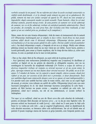 vorbele sexuale la tot pasul. Nu ne referim aici doar la acele excitaţii senzoriale cu
vădită tentă desfrânată, ci şi la situaţii unde nimeni nu pare să se gândească. De
pildă, nimeni nu mai are astăzi curajul să apară la TV, dacă nu este aranjat şi
împodobit, după canoanele modei cu tentă sexuală. Toate hainele, chiar la cei mai
distinşi oameni, poartă mesaj erotic. Şi asta pentru că oameni vor să fie admiraţi
de oameni, iar ca să fie admiraţi, trebuie să satisfacă patimile admiratorilor. Dacă
un produs, de exemplu, nu este prea bun, dar reclama este bine realizată, şi mai
apare şi un sex simbol prin ea, produsul va fi cumpărat.)
Mare, mare de tot este tirania obişnuinţei. Atât de mare că instaurează sila în natură
(33 Obişnuinţa îndelungată pur şi simplu te face robot, încât firea nu mai poate
acţiona altfel decât cum îi dictează obişnuinţa. Obişnuinţa devine pentru om
normalitatea şi el nu mai poate gândi în alte cadre. Devine astfel sclavul patimilor
sale.). Iar dacă obişnuinţa o naşte, e limpede că tot ea o şi stinge. Mulţi care iubeau
pătimaş [erao] au încetat când nu au mai văzut pe cei iubiţi. Acest lucru, pentru o
scurtă perioadă, pare amar şi foarte neplăcut, dar în timp devine dulce şi, celor care
doresc, le este cu putinţă să nu le mai revină patima.
- Dar ce fac când, fără să fiu obişnuit, eu sunt robit de la prima privire?
- Aici [pricina] este nelucrarea [trândăvia] trupului sau [vieţuirea] în desfătare şi
confort, şi faptul că nu ne grijim de datoriile şi obligaţiile noastre, nici nu ne
restrângem la lucrurile de neapărată trebuinţă (34 Pentru a scăpa de iubirea şi
dorirea trupurilor trebuie să vieţuim cu strictul necesar şi să nu avem nimic în
plus. Aproape nimeni azi nu mai deţine doar strictul necesar. De pildă, ne-ar fi de-
ajuns 2-3 rânduri de haine, iar în cameră o masă simplă, câteva scaune, două-trei
rafturi şi un pat, iar acestea să fie fără nici o pretenţie, ci doar funcţionale. Însă
noi umblăm după toate nimicurile despre care ni se spune că sunt indispensabile.).
Un pierde-vară care umblă hai-hui cade în toate relele, căci este ca un copil fugit
de-acasă, şi oricine vrea robeşte un astfel de suflet. Obişnuinţa [etos] este cea care
lucrează [energheo] în el. Iar dacă întrerupi lucrarea [energheia] în cele bune -
pentru că fără lucrare nu poate exista -, neapărat va odrăsli pe cele rele. Iar
pământul, când nu-l semeni, nu stă să nu odrăslească, ci scoate ierburi la
întâmplare.
Tot aşa-i şi cu sufletul: când nu are de făcut ceva din cele absolut de trebuinţă -
pentru că doreşte fără discuţie să lucreze ceva -, se va da pe sine faptelor rele. Şi
precum ochiul nu încetează să vadă [ceva] - căci când nu îi sunt puse în faţă cele
bune le va vedea pe cele rele -, aşa şi cugetul [loghismos], când se depărtează de
cele absolut necesare, se întoarce către cele nefolositoare. Iar că cel dintâi atac al
patimii îl poate respinge starea de lucrare şi grija [atentă), este limpede pentru toţi.
 