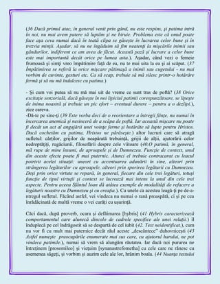 (36 Dacă primul atac, în general venit prin gând, nu este respins, şi patima intră
în noi, nu mai avem putere să luptăm şi ne biruie. Problema este că omul poate
face aşa ceva numai dacă în toată clipa se găseşte în lucrarea celor bune şi în
trezvia minţii. Aşadar, să nu ne îngăduim să fim neatenţi la mişcările inimii sau
gândurilor, indiferent ce am avea de făcut. Această pază şi lucrare a celor bune
este mai importantă decât orice pe lumea asta.). Aşadar, când vezi o femeie
frumoasă şi simţi vreo împătimire faţă de ea, nu te mai uita la ea şi ai scăpat. (37
Împătimirea se referă la orice mişcare pătimaşă a inimii sau cugetului - nu mai
vorbim de cuvinte, gesturi etc. Ca să scap, trebuie să mă silesc printr-o hotărâre
fermă şi să nu mă îndulcesc cu patima.)
- Şi cum voi putea să nu mă mai uit de vreme ce sunt tras de poftă? (38 Orice
excitaţie senzorială, dacă găseşte în noi lipiciul patimii corespunzătoare, se lipeşte
de inima noastră şi trebuie un pic efort – eventual durere – pentru a o dezlipi.),
zice careva.
-Dă-te pe sine-ţi (39 Este vorba deci de o reorientare a întregii fiinţe, nu numai în
încercarea anemică şi nesinceră de a scăpa de poftă. Iar această mişcare nu poate
fi decât un act al angajării unei voinţe ferme şi hotărâte să lupte pentru Hristos.
Dacă cochetăm cu patima, Hristos ne părăseşte.) altor lucruri care să atragă
sufletul: cărţilor, grijilor de neapărată trebuinţă, grijii de alţii, ajutorării celor
nedreptăţiţi, rugăciunii, filosofării despre cele viitoare (40.O patimă, în general,
mă rupe de mine însumi, de aproapele şi de Dumnezeu. Funcţie de context, unul
din aceste efecte poate fi mai puternic. Atunci el trebuie contracarat cu leacul
potrivit acelei situaţii: uneori cu accentuarea adunării în sine, alteori prin
strângerea legăturilor cu aproapele, alteori prin sporirea legăturii cu Dumnezeu.
Deşi prin orice virtute se repară, în general, fiecare din cele trei legături, totuşi
funcţie de tipul virtuţii şi context se lucrează mai intens la unul din cele trei
aspecte. Pentru aceea Sfântul Ioan dă atâtea exemple de modalităţi de refacere a
legăturii noastre cu Dumnezeu şi cu creaţia.). Cu unele ca acestea leagă-ţi pe de-a-
ntregul sufletul. Făcând astfel, vei vindeca nu numai o rană proaspătă, ci şi pe cea
înrădăcinată de multă vreme o vei curăţi cu uşurinţă.
Căci dacă, după proverb, ocara şi defăimarea [hybris] (41 Hybris caracterizează
comportamentul care alunecă dincolo de cadrele specifice ale unei relaţii.) îl
înduplecă pe cel îndrăgostit să se despartă de cel iubit (42. Text neidentificat.), cum
nu vor fi cu mult mai puternice decât răul aceste „descântece‖ duhovniceşti (43
Astfel numeşte preocupările enumerate mai sus care, cu ajutorul harului, ne pot
vindeca patimile.), numai să vrem să alungăm răutatea. Iar dacă noi pururea ne
întreţinem [prosomileo] şi vieţuim [synanastrefometha] cu cele care ne rănesc cu
asemenea săgeţi, şi vorbim şi auzim cele ale lor, hrănim boala. (44 Nuanţa textului
 