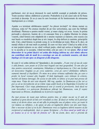 parfumuri, nici să nu-şi dorească în casă mobilă scumpă şi podoabe de prisos.
Toate acestea vădesc zădărnicie şi prostie. Podoabele ei şi ale casei sale să fie buna
cuviinţă şi decenţa. Şi ea şi casa în care locuieşte să fie înmiresmate de mireasma
înţelepciunii şi a virtuţii.
Aşadar s-a terminat sărbătoarea nunţii? Au plecat invitaţii? Ai rămas numai cu
mireasa, soţia ta? Nu arunca imediat de pe tine seriozitatea, aşa cum fac bărbaţii
desfrânaţi. Păstreaz-o pentru multă vreme, şi mare câştig vei avea. Acum, în prima
perioadă a căsniciei, înainte de a vă cunoaşte bine şi a căpăta libertate în relaţia
voastră, când femeia este stăpânită de o anume ruşinare şi reţinere, este ocazia cea
mai bună s-o modelezi după tine şi să-i impui, în chip delicat şi cuminte, principiile
tale. Căci, când femeia va prinde curaj, le va învălmăşi pe toate. Bine ar fi, deci, să
menţii sfiala ei cât mai mult cu putinţă. Şi cum vei face asta? Când şi tu arăţi că nu
ai mai puţină reţinere ca ea; când vorbeşti puţin, când eşti serios şi înţelept. Astfel
te va asculta şi va accepta, vrând-nevrând, cele pe care i le vei spune. Dar şi mai
binevoitor le va primi dacă-i vei arăta din belşug iubirea ta; căci nimic altceva
nu contribuie atât de mult la a convinge un om de cuvintele noastre, cât dacă
înţelege că i le-am spus cu dragoste şi din dragoste.
Şi cum îi vei arăta iubirea ta? Spunându-i, de exemplu: „N-am vrut să iau de soţie
o altă femeie, care poate ar fi fost mai bogată sau mai gospodină. Te-am ales pe
tine pentru caracterul, cuminţenia, blândeţea şi înţelepciunea ta. Căci am învăţat
să nesocotesc bogăţia ca pe ceva zadarnic, ceva pe care-l dobândesc tâlharii,
oamenii imorali şi înşelători. Pe mine m-a atras virtutea sufletului tău, pe care o
prefer în locul vreunei alte bogăţii. O fată înţeleaptă, care trăieşte în evlavie,
merită cât lumea întreagă. De aceea te-am iubit, te iubesc şi te pun mai presus de
viaţa mea. Viaţa de aici este deşartă. Mă rog, aşadar, la Dumnezeu şi fac tot ce
pot ca să ne învrednicim să ne trăim viaţa astfel încât şi în Împărăţia Cerurilor să
fim împreună. Căci viaţa pământească este şi scurtă şi provizorie, însă dacă ne
vom învrednici s-o petrecem făcându-ne plăcuţi lui Dumnezeu, vom fi veşnic
împreună cu Hristos, desfătându-ne în fericire negrăită.
Eu mai presus de toate pun iubirea pentru tine, şi nimic nu-mi va fi atât de
neplăcut şi greu decât să mă cert vreodată cu tine. Şi dacă ar trebui să le pierd pe
toate şi să devin sărac sau să mă aflu în primejdie sau să păţesc orice, pe toate le
voi îndura cu răbdare, e de ajuns să ştiu că legăturile dintre noi doi sunt bune.
Dar e necesar să faci şi tu la fel. Dumnezeu vrea ca legătura iubirii noastre să fie
reciprocă şi nedespărţită. Auzi ce spune Scriptura: „Va lăsa omul pe tatăl său şi
pe mama sa şi se va lipi de femeia sa‖. Să nu avem, deci, nici o pricină de
 