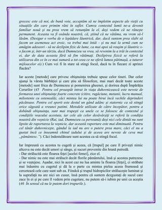 grecesc este că noi, de bună voie, acceptăm să ne împletim aspecte ale vieţii cu
situaţiile din care primim răni în suflet. Cumva contextul lumii ne-a devenit
familiar nouă şi nu prea vrem să renunţăm la el, deşi vedem că ne răneşte
permanent. Aceasta va fi osânda noastră, că, ştiind că ne vătăma, nu vrem să-l
lăsăm. (Desigur e vorba de o lepădare lăuntrică, dar, dacă suntem prea slabi să
facem un asemenea act eroic, va trebui mai întâi - şi nu mai la urmă cum ne
amăgim adeseori - să ne dezlipim fizic de lume, ca mai apoi să reuşim şi lăuntric s-
o facem şi, într-un târziu, dacă Dumnezeu va vrea, să revenim la a trăi în contextul
ei, dar de data aceasta fără să fim vătămaţi. Dezlipirea fizică se referă la
utilizarea din ce în ce mai sumară a tot ceea ce ne oferă lumea pătimaşă, a tuturor
mijloacelor ei).) Cum vei fi în stare să stingi focul, dacă tu în fiecare zi aprinzi
flacăra?
Iar aceste [metode] care privesc obişnuinţa trebuie spuse celor tineri. Dar celor
ajunşi la vârsta bărbăţiei şi care ştiu să filosofeze, mai mari decât toate aceste
[metode] sunt frica de Dumnezeu şi pomenirea gheenei, şi dorirea după Împărăţia
Cerurilor (45 Pentru cel proaspăt intrat în viaţa duhovnicească este nevoie de
formarea unei obişnuinţe foarte concrete (citire, rugăciune, metanii, lucru manual,
milostenie cu osteneală), căci mintea lui nu poate birui încă vechile deprinderi
păcătoase. Pentru cel sporit este destul un gând adânc şi statornic ca să stingă
orice săgeată a vreunei patimi. Metodele utilizate de către începător, pentru a
dobândi obişnuinţa, sunt mai trupeşti ca unele ce se folosesc de contextul şi
condiţiile veacului acestuia, iar cele ale celor desăvârşiţi se referă la condiţia
noastră din veşnicie (Rai, iad, Dumnezeu ca persoană) deşi nici cele dintâi nu sunt
lipsite de raportarea la veşnicie, dar această raportare este mai diminuată. Pentru
cel tânăr duhovniceşte, gândul la iad nu are o putere prea mare, căci el nu a
gustat încă ce înseamnă chinul iadului şi de aceea are nevoie de ceva mai
„pământesc.”). Căci îndestulătoare sunt acestea ca să stingă focul.
Iar împreună cu acestea tu cugetă şi aceea, că [trupul] pe care îl priveşti nimic
altceva nu este decât umori şi sânge, şi sucuri provenite din hrană putredă.
- Dar strălucită este floarea feţei [acelei femei], zice el.
- Dar nimic nu este mai strălucit decât florile pământului, însă şi acestea putrezesc
şi se veştejesc. Aşadar, nici în acest caz nu lua aminte la floarea [feţei], ci străbate
mai înăuntru cu cugetul şi dă la o parte cu mintea pielea aceea frumoasă şi
cercetează cele care sunt sub ea. Fiindcă şi trupul hidropicilor străluceşte luminat şi
la suprafaţă nu are nici un cusur, însă pentru că suntem dezgustaţi de sucul care
zace în ei şi pe care îl vedem prin cugetare, nu putem să-i iubim pe unii ca aceştia
(46 În sensul că nu le putem dori trupurile.).
 