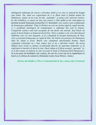 îndrăgostit nebuneşte de cineva o dovedesc până şi cei care se sinucid de dragul
unei femei. Da, omul are capacitatea de a se dărui total şi fiinţial numai lui
Dumnezeu, numai că nu vrea, fie din „neştiinţă”, şi atunci este oarecare iertare,
fie din trândăvie, şi atunci nu mai este iertare.). Căci astfel şi noi vom putea ca,
primind această frumuseţe [eymorfia] (51 Bunătăţile cele veşnice sunt condiţionate
de frumuseţea sufletului. Viaţa în Hristos nu este un sistem rigid de reguli morale,
ci o problemă ontologică de transformare a sufletului din urât în frumos.
Categoriile estetice sunt mai acceptate de om decât cele morale, deşi binele nu
poate fi decât frumos şi frumosul decât bine. Orice scindare a lor este diavolească
(diabolos este cel care desparte, şi el a despărţit la început frumuseţea de bine,
căci a prezentat frumuseţea ca ruptă de bine. Iar binele era porunca lui Dumnezeu
dată lui Adam şi Evei). Binele este conţinutul adevăratului frumos. Dacă
conţinutul esteticului nu e bun, atunci nici el nu e adevărat estetic. De aceea
Sfântul Ioan invită ca mintea să pătrundă dincolo de aparenţa trupurilor şi să
vadă dacă el merită a fi dorit în sine. Dacă Adam ar fi făcut această „operaţie” şi-
ar fi dat seama că materia în sine nu poate fi bună şi frumoasă fără Dumnezeu.),
să avem parte de bunătăţile cele veşnice, de care fie ca noi toţi să ne împărtăşim cu
harul şi cu iubirea de oameni [a Domnului nostru Iisus Hristos. Amin.]
(Extras din Omilia a VII-a a Comentariului la Ep. a doua către Corinteni)
 