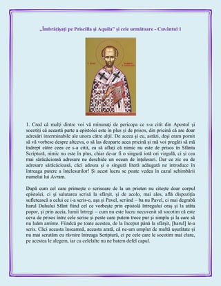 „Îmbrăţişaţi pe Priscilla şi Aquila” şi cele următoare - Cuvântul 1
1. Cred că mulţi dintre voi vă minunaţi de pericopa ce s-a citit din Apostol şi
socotiţi că această parte a epistolei este în plus şi de prisos, din pricină că are doar
adresări interminabile ale unora către alţii. De aceea şi eu, astăzi, deşi eram pornit
să vă vorbesc despre altceva, o să las deoparte acea pricină şi mă voi pregăti să mă
îndrept către ceea ce s-a citit, ca să aflaţi că nimic nu este de prisos în Sfânta
Scriptură, nimic nu este în plus, chiar de-ar fi o singură iotă ori virgulă, ci şi cea
mai sărăcăcioasă adresare ne deschide un ocean de înţelesuri. Dar ce zic eu de
adresare sărăcăcioasă, căci adesea şi o singură literă adăugată ne introduce în
întreaga putere a înţelesurilor! Şi acest lucru se poate vedea în cazul schimbării
numelui lui Avram.
După cum cel care primeşte o scrisoare de la un prieten nu citeşte doar corpul
epistolei, ci şi salutarea scrisă la sfârşit, şi de acolo, mai ales, află dispoziţia
sufletească a celui ce i-a scris-o, aşa şi Pavel, scriind – ba nu Pavel, ci mai degrabă
harul Duhului Sfânt fiind cel ce vorbeşte prin epistolă întregului oraş şi la atâta
popor, şi prin aceia, lumii întregi – cum nu este lucru necuvenit să socotim că este
ceva de prisos între cele scrise şi peste care putem trece pur şi simplu şi la care să
nu luăm aminte. Fiindcă pe toate acestea, de la început până la sfârşit, [harul] le-a
scris. Căci aceasta înseamnă, aceasta arată, că ne-am umplut de multă uşurătate şi
nu mai scrutăm cu râvnire întreaga Scriptură, ci pe cele care le socotim mai clare,
pe acestea le alegem, iar cu celelalte nu ne batem defel capul.
 