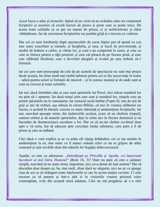 Acest lucru a adus şi eresurile: faptul că nu vrem să ne avântăm către tot conţinutul
Scripturii şi socotim că există lucruri de prisos şi peste care se poate trece. De
aceea toate celelalte ni se par nu numai de prisos, ci şi nefolositoare şi chiar
vătămătoare. Iar de cercetarea Scripturilor nu purtăm grijă şi o trecem cu vederea.
Dar cei ce sunt înnebuniţi după spectacolele de curse hipice pot să spună cu cea
mai mare exactitate şi numele, şi herghelia, şi rasa, şi locul de provenienţă, şi
modul de hrănire a cailor, şi vârsta lor, şi cum s-au comportat la curse, şi cine cu
cine se întrece pentru a răpi premiul, şi care cal pleacă de pe fiecare pistă, şi care
este călăreţul fiecăruia, care e favoritul alergării şi rivalul pe care trebuie să-1
întreacă.
Iar cei care sunt preocupaţi de cele de pe scenele de spectacole nu sunt mai prejos
decât aceştia, ba chiar arată mai multă nebunie pentru cei ce fac necuviinţe în teatre
– adică pentru actori şi formaţii de muzică – şi le cunosc neamul şi de unde sunt şi
cum au crescut şi toate celelalte.
Iar noi, dacă întrebăm câte şi care sunt epistolele lui Pavel, nici măcar numărul lor
nu ştim să-1 spunem. Iar dacă totuşi ştim care sunt şi numărul lor, oraşele care au
primit epistolele nu le cunoaştem. Iar eunucul acela barbar (Fapte 8), tras de mii de
griji şi mii de treburi, aşa stăruia în citirea Bibliei, că nici în vremea călătoriei nu
înceta, ci şezând în trăsură, cerceta cu mare stăruinţă şi amănunţime Scripturile. Iar
noi, neavând aproape nimic din îndatoririle aceluia, [care să ne cheltuie timpul],
suntem străini şi de numele epistolelor, deşi le citim aici în fiecare duminică şi ne
bucurăm de dumnezeiasca ascultare a lor. Dar ca să nu-mi cheltui cuvântul doar
spre a vă certa, hai să aducem spre cercetare însăşi salutarea, care pare a fi de
prisos şi care ne tulbură.
Căci dacă o vom explica şi se va arăta cât câştig dobândesc cei ce iau aminte în
amănunţime la ea, mai mare va fi atunci osânda celor ce nu se grijesc de atâta
comoară şi care azvârlă chiar din mâinile lor bogăţia duhovnicească.
Aşadar, ce este cu adresarea: „îmbrăţişaţi pe Priscilla şi Aquila, cei împreună
lucrători ai mei întru Domnul‖ (Rom 16, 3)? Oare nu pare că este o salutare
simplă, neavând să ne arate nimic important, nici ceva demn de luat aminte? Hai să
discutăm doar despre ea; ba, mai mult, chiar dacă ne sârguim, nici nu ne va ajunge
ziua de azi ca să strângem toate înţelesurile ce zac în aceste puţine cuvinte. Ci este
necesar ca să punem şi într-o altă zi în vistieriile voastre prisosul celor
contemplate, ivite din această mică salutare. Căci nu mă pregătesc să v-o ofer
 