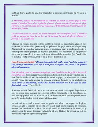 toată, ci doar o parte din ea, doar începutul, şi anume: „îmbrăţişaţi pe Priscilla şi
Aquila‖.
2. Mai întâi, trebuie să ne minunăm de virtutea lui Pavel, că având grija a toată
lumea şi purtând întru sine şi pământ şi mare, şi toate oraşele de sub soare, şi pe
barbari, şi pe elini şi atâta amar de popoare, se frământă atât de mult pentru un
bărbat şi o femeie.
Iar al doilea lucru de care să ne uimim este cum de avea sufletul treaz şi purta de
grijă nu numai de toate la un loc, ci îşi amintea în parte de fiecare dintre cei
probaţi şi cu suflet nobil.
Căci azi nu e nici o minune că întâi stătătorii elinilor fac acest lucru, căci cel care
se ocupă de tulburările [poporului] nu primeşte în grijă decât un singur oraş.
Atunci însă nu erau doar primejdii mari, ci şi distanţe mari şi mulţime de griji şi
furtuni peste furtuni şi faptul că nu putea pururea să stea necontenit cu toţi şi multe
altele mai grozave decât acestea, suficiente să scoată din amintirea [lui Pavel] chiar
şi lucrurile foarte necesare, însă el nu le-a scos din mintea sa.
Cum de nu au fost uitate? Din pricina mărimii de suflet a lui Pavel şi a dragostei
sale calde şi adevărate. Căci aşa îi avea pe ei în cugetul său, încât şi în epistole
adesea îi pomeneşte.
Dar să vedem care şi cum erau aceştia pe care Pavel îi avea în grijă şi de care îi
era atât de dor. Erau oarecare generali şi conducători de oşti ori guvernatori sau în
altă funcţie strălucită sau înconjuraţi de multă bogăţie, ori dintre cei ce conduc
oraşul? Nimic din toate acestea nu se poate spune, ci dimpotrivă, cu totul altceva:
erau săraci şi strâmtoraţi, trăind din munca mâinilor lor. Căci zice că erau
făcători de corturi (Fapte 18, 3).
Şi nu s-a ruşinat Pavel, nici nu a socotit lucru de ocară pentru prea împărătescul
oraş şi pentru nişte oameni care cugetau măreţ, poruncindu-le să îmbrăţişeze pe
acei meşteşugari şi nici nu a crezut că îi va dezonora pe ei prin dragostea pentru
aceia. Şi aşa i-a învăţat pe toţi atunci să filosofeze.
Iar noi, adesea având neamuri doar cu puţin mai sărace, ne rupem de legătura
firească cu ele şi socotim că ne este spre ocară dacă am fi surprinşi în compania
acelora. Iar Pavel nu aşa a făcut, ba s-a şi lăudat nu numai celor de atunci, ci şi
tuturor celor de atunci încoace, vădindu-le că acei făcători de corturi au fost cei
dintâi care au plinit faţă de el dragostea.
 
