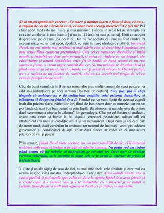 Şi să nu-mi spună mie careva: „Ce mare şi uimitor lucru a făcut şi ăsta, că nu s-
a ruşinat de cei de o breaslă cu el, că doar avea aceeaşi meserie?‖ Ce zici tu? Păi
chiar acest fapt este mai mare şi mai minunat. Fiindcă în acest fel se întâmplă cu
cei care au slava de mai înainte [şi nu au dobândit-o mai pe urmă]. Unii ca aceştia
dispreţuiesc pe cei mai jos decât ei. Dar nu fac aceasta cei care au fost cândva în
aceeaşi mizerie, iar mai apoi, deodată, se suie în mare strălucire şi slavă. Iar decât
Pavel, nu era nimic mai strălucit şi mai slăvit; căci şi decât înşişi împăraţii era
mai vestit, fiind cunoscut pretutindeni. Căci cel ce poruncea diavolilor şi învia
morţii, şi îmbolnăvea doar prin poruncă, şi putea să vindece pe cei bolnavi, ale
cărui haine şi umbră tămăduiau orice fel de boală, de bună seamă că nu era
socotit a fi om, ci vreun înger coborât din cer. Şi, bucurându-se de atâta slavă şi
fiind admirat în tot locul, încât oriunde s-ar fi arătat îi aducea la Hristos pe toţi,
nu s-a ruşinat de un făcător de corturi, nici nu i-a socotit mai prejos de cei ce
erau în funcţii atât de mari.
Căci de bună seamă că în Biserica romanilor erau mulţi oameni de vază pe care i-a
silit să-i îmbrăţişeze pe acei sărmani [făcători de corturi]. Căci ştia, ştia în chip
limpede că nobleţea nu o dă strălucirea avuţiilor, nici prisosul bunurilor, ci
blândeţea şi dragostea felului de a fi. Fiindcă cei ce sunt lipsiţi de acestea cugetă
înalt din pricina slavei părinţilor lor, fiind de bun neam doar cu numele, dar nu se
pot lăuda că sunt [de bun neam] şi prin faptă. Ba adeseori şi numele este de prisos
dacă scormoneşte cineva în „ilustra‖ lor genealogie. Căci pe cel ilustru şi strălucit,
având tată vestit şi bunic la fel, dacă-1 cercetezi pe-ndelete, adesea afli că
străbunicul era unul de condiţie umilă şi un necunoscut. După cum şi cei care par
de neam umil, dacă cercetăm în amănunt tot neamul de înaintaşi, vom găsi adesea
guvernatori şi conducători de oşti, chiar dacă cineva ar vedea că ei sunt acum
păzitori de cai şi porcari.
Prin urmare, ştiind Pavel toate acestea, nu s-a prea sinchisit de ele, ci îl interesa
nobleţea sufletului şi învăţa şi pe alţii să admire aceasta. Nu puţin rod am strâns
până acum: că nu trebuie să dispreţuim pe cei mai jos decât noi; să căutăm
virtutea sufletului, să le socotim pe toate cele ce le avem în exterior de prisos şi
nefolositoare.
3. Este şi un alt câştig de scos de aici, nu mai mic decât cele dinainte şi care mai cu
seamă susţine viaţa noastră, îndreptându-o. Care este? A nu osândi nunta, nici a
socoti piedică şi poticneală spre calea ce duce la virtute faptul de a avea femeie şi
a creşte copii şi a cârmui case şi a te îndeletnici cu o meserie şi au arătat o
vieţuire filosoficească mult mai riguroasă decât cei ce trăiesc în mănăstiri.
 
