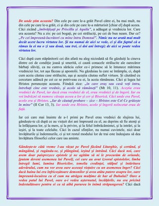 De unde ştim aceasta? Din cele pe care le-a grăit Pavel către ei, ba mai mult, nu
din cele pe care le-a grăit, ci şi din cele pe care le-a mărturisit [chiar el] după aceea.
Căci zicând „îmbrăţişaţi pe Priscilla şi Aquila‖, a adăugat şi vrednicia lor. Care
era aceasta? Nu a zis: pe cei bogaţi, pe cei străluciţi, pe cei de bun neam. Dar ce?
„Pe cei împreună-lucrători cu mine întru Domnul‖. Nimic nu ne arată mai mult
decât acest lucru virtutea lor. Şi nu numai de aici se vede, ci şi din faptul că a
rămas la ei nu o zi sau două, sau trei, ci doi ani întregi; de aici se poate vedea
virtutea lor.
Căci după cum stăpânitorii cei din afară nu aleg niciodată să fie găzduiţi la cineva
dintre cei de condiţie joasă şi smerită, ci caută conacele strălucite ale oarecăror
bărbaţi slăviţi, ca nu cumva sărăcia celor ce-i primesc să le întunece mărimea
vredniciei lor, tot aşa făceau şi apostolii. Nu găzduiau la care se întâmpla, ci, după
cum aceia căutau case strălucite, aşa şi aceştia căutau suflet virtuos. Şi căutând cu
cercetare adâncă pe cei ce se potriveau cu ei, la aceia rămâneau. Căci şi legea lui
Hristos porunceşte aceasta. Fiindcă zice: „în care oraş sau casă veţi intra,
întrebaţi cine este vrednic, şi acolo să rămâneţi‖ (Mt 10, 11). Aceştia erau
vrednici de Pavel, iar dacă erau vrednici de el, erau vrednici şi de îngeri. Iar eu
voi îndrăzni să numesc căsuţa aceea a lor şi cer şi Biserică. Căci unde era Pavel,
acolo era şi Hristos. „Iar de căutaţi probare – zice – Hristos este Cel Ce grăieşte
în mine‖ (II Cor 13, 3). Iar unde era Hristos, acolo şi îngerii neîncetat erau de
faţă.
Iar cei care mai înainte de a-1 primi pe Pavel erau vrednici de slujirea lui,
gândeşte-te că după ce au vieţuit doi ani împreună cu el, au deprins să fie atenţi şi
la înfăţişarea lor, şi la mers, şi la privire, şi la felul îmbrăcămintei, şi la intrări, şi la
ieşiri, şi la toate celelalte. Căci în cazul sfinţilor, nu numai cuvintele, nici doar
învăţăturile şi îndemnurile, ci şi tot restul modului lor de trai este îndeajuns să dea
învăţătura filosofici celor care iau aminte.
Gândeşte-te câtă vreme 1-au văzut pe Pavel făcând Liturghie, şi certând, şi
mângâind, şi rugându-se, şi plângând, ieşind şi intrând. Căci dacă noi, care
avem doar paisprezece epistole şi ne agităm să ni le procurăm de oriunde,
[putem deveni asemenea lui Pavel], cei care au avut izvorul epistolelor, limba
întregii lumi, lumina Bisericilor, temelia credinţei, stâlpul şi întăritura
adevărului, cum nu vor avea oare aceeaşi vieţuire cu un asemenea înger? Căci
dacă haina lui era înfricoşătoare demonilor şi avea atâta putere asupra lor, oare
împreună-locuirea cu el cum nu atrăgea mulţime de har al Duhului? Oare a
vedea patul lui Pavel, oare a-i vedea aşternutul, încălţările, nu era pricină
îndestulătoare pentru ei ca să aibă pururea în inimă străpungerea? Căci dacă
 