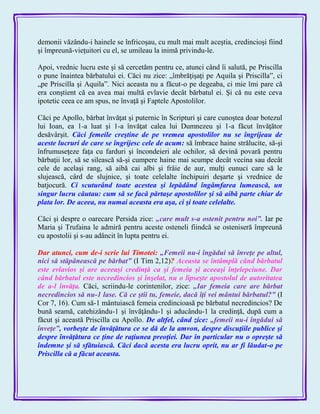 demonii văzându-i hainele se înfricoşau, cu mult mai mult aceştia, credincioşi fiind
şi împreună-vieţuitori cu el, se umileau la inimă privindu-le.
Apoi, vrednic lucru este şi să cercetăm pentru ce, atunci când îi salută, pe Priscilla
o pune înaintea bărbatului ei. Căci nu zice: „îmbrăţişaţi pe Aquila şi Priscilla‖, ci
„pe Priscilla şi Aquila‖. Nici aceasta nu a făcut-o pe degeaba, ci mie îmi pare că
era conştient că ea avea mai multă evlavie decât bărbatul ei. Şi că nu este ceva
ipotetic ceea ce am spus, ne învaţă şi Faptele Apostolilor.
Căci pe Apollo, bărbat învăţat şi puternic în Scripturi şi care cunoştea doar botezul
lui Ioan, ea 1-a luat şi 1-a învăţat calea lui Dumnezeu şi 1-a făcut învăţător
desăvârşit. Căci femeile creştine de pe vremea apostolilor nu se îngrijeau de
aceste lucruri de care se îngrijesc cele de acum: să îmbrace haine strălucite, să-şi
înfrumuseţeze faţa cu farduri şi încondeieri ale ochilor, să devină povară pentru
bărbaţii lor, să se silească să-şi cumpere haine mai scumpe decât vecina sau decât
cele de acelaşi rang, să aibă cai albi şi frâie de aur, mulţi eunuci care să le
slujească, cârd de slujnice, şi toate celelalte închipuiri deşarte şi vrednice de
batjocură. Ci scuturând toate acestea şi lepădând îngâmfarea lumească, un
singur lucru căutau: cum să se facă părtaşe apostolilor şi să aibă parte chiar de
plata lor. De aceea, nu numai aceasta era aşa, ci şi toate celelalte.
Căci şi despre o oarecare Persida zice: „care mult s-a ostenit pentru noi‖. Iar pe
Maria şi Trufaina le admiră pentru aceste osteneli fiindcă se osteniseră împreună
cu apostolii şi s-au adâncit în lupta pentru ei.
Dar atunci, cum de-i scrie lui Timotei: „Femeii nu-i îngădui să înveţe pe altul,
nici să stăpânească pe bărbat‖ (I Tim 2,12)? Aceasta se întâmplă când bărbatul
este evlavios şi are aceeaşi credinţă ca şi femeia şi aceeaşi înţelepciune. Dar
când bărbatul este necredincios şi înşelat, nu o lipseşte apostolul de autoritatea
de a-l învăţa. Căci, scriindu-le corintenilor, zice: „Iar femeia care are bărbat
necredincios să nu-1 lase. Că ce ştii tu, femeie, dacă îţi vei mântui bărbatul?‖ (I
Cor 7, 16). Cum să-1 mântuiască femeia credincioasă pe bărbatul necredincios? De
bună seamă, catehizându-1 şi învăţându-1 şi aducându-1 la credinţă, după cum a
făcut şi această Priscilla cu Apollo. De altfel, când zice: „femeii nu-i îngădui să
înveţe‖, vorbeşte de învăţătura ce se dă de la amvon, despre discuţiile publice şi
despre învăţătura ce ţine de raţiunea preoţiei. Dar în particular nu o opreşte să
îndemne şi să sfătuiască. Căci dacă acesta era lucru oprit, nu ar fi lăudat-o pe
Priscilla că a făcut aceasta.
 