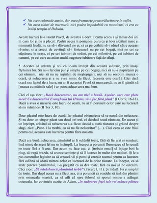  Nu avea colonade aurite, dar avea frumuseţe preastrălucitoare în suflet.
 Nu avea ziduri de marmură, nici podea împodobită cu mozaicuri, ci era ea
însăşi templu al Duhului.
Aceste lucruri le-a lăudat Pavel, de acestea a dorit. Pentru aceea a şi rămas doi ani
în casa lor şi nu a plecat. Pentru aceea îi pomenea pururea şi le-a alcătuit mare şi
minunată laudă, nu ca să-i slăvească pe ei, ci ca pe ceilalţi să-i aducă către aceeaşi
râvnire; şi a crezut de cuviinţă să-i fericească nu pe cei bogaţi, nici pe cei ce
stăpânesc în oraşe, ci pe cei iubitori de străini, pe cei milostivi, pe cei iubitori de
oameni, pe cei care au arătat multă cugetare iubitoare faţă de sfinţi.
5. Acestea să arătăm şi noi că le-am învăţat din această salutare, prin însăşi
făptuirea lor. Să nu-i fericim pur şi simplu pe cei bogaţi, nici să nu-i dispreţuim pe
cei sărmani, nici să nu ne ruşinăm de meşteşugari, nici să nu socotim munca o
ocară, ci nelucrarea şi a nu avea nimic de făcut, [aceasta este ocară]. Căci dacă
ocară era faptul de a lucra, nu ar fi acceptat Pavel să muncească, nu ar fi gândit că
[munca cu mâinile sale] i-ar putea aduce ceva mai bun.
Căci el aşa zice: „Dacă binevestesc, nu am nici o laudă. Aşadar, care este plata
mea? Ca binevestind Evanghelia lui Hristos, să o fac fără plată‖ (I Cor 9, 16-18).
Dacă a avea o meserie este lucru de ocară, nu ar fi poruncit celor care nu lucrează
să nu mănânce (II Tes 3, 10).
Doar păcatul este lucru de ocară. Iar păcatul obişnuieşte să se nască din nelucrare.
Şi nu doar un singur păcat sau două ori trei, ci deodată toată răutatea. De aceea şi
un înţelept, arătând că nelucrarea s-a făcut dascăl a toată răutatea şi grăind despre
slugi, zice: „Pune-1 la treabă, ca să nu fie nelucrător‖ (…). Căci ceea ce este frâul
pentru cal, aceasta este lucrarea pentru firea noastră.
Dacă era bună nelucrarea, pământul ar fi odrăslit toate, fără să fie arat şi semănat,
însă nimic de acest fel nu se întâmplă. La început a poruncit Dumnezeu să le scoată
pe toate fără a fi arat. Dar acum nu face aşa, ci [trebuie omul] să înjuge boii la
plug, să tragă brazde, să arunce seminţe şi să îl lucreze în multe alte moduri. Şi le-a
pus oamenilor legiuire ca să crească vii şi pomi şi cereale tocmai pentru ca lucrarea
fără odihnă să abată mintea celor ce lucrează de la orice răutate. La început, ca să
arate puterea pământului, 1-a pregătit ca să dea toate, fără ca noi să ne ostenim.
Căci zice: „Să odrăslească pământul iarbă‖ (Facere l, 11). Şi îndată 1-a şi umplut
de toate. Dar după aceea nu a făcut aşa, ci a poruncit ca roadele să iasă din pământ
prin osteneala noastră, ca să afli că spre folosul şi sporul nostru a adăugat
osteneala. Iar cuvintele auzite de Adam, „în sudoarea feţei tale vei mânca pâinea
 