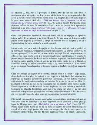 ta‖ (Facere 3, 19), par a fi pedeapsă şi bătaie. Dar de fapt nu sunt decât o
atenţionare şi o înţelepţire, un leac pentru rănile ivite de pe urma păcatului. De
aceea şi Pavel a lucrat neîncetat nu numai ziua, ci şi noaptea. Şi acest lucru îl spune
în gura mare atunci când zice: „Căci am lucrat ziua şi noaptea, ca să nu
îngreunăm pe vreunul dintre voi‖ (II Tes 3, 8). Şi nu a muncit doar pentru hrană
şi pentru sufletul lui, cum fac mulţi dintre fraţi, ci atâta s-a ostenit, încât a putut să-i
hrănească şi pe alţii. „Căci pentru nevoile mele – zice el – şi ale celor care erau
împreună cu mine au slujit mâinile acestea‖ (Fapte 20, 34).
Omul care poruncea demonilor, dascălul lumii, cel ce se îngrijea de sporirea
tuturor celor de pe pământ şi de toate Bisericile de sub soare şi slujea cu multă
grijire atâtea popoare şi neamuri şi oraşe, el muncea ziua şi noaptea şi nu şi-a
îngăduit câtuşi de puţin să răsufle în acele osteneli.
Iar noi, nici a mia parte având din grijile aceluia, ba mai mult, nici măcar putând să
le cuprindem cu mintea, petrecem necontenit în nelucrare. Ce apărare vom avea, ce
iertare, spune-mi? Şi de aici ne vin toate relele în viaţă, fiindcă mulţi socotesc că
este cea mai mare cinste să nu ai o meserie şi cel mai de ocară lucru ar fi să cunoşti
practic vreuna dintre ele. Iar Pavel nu s-a ruşinat ca împreună cu mânuirea cuţitului
şi tăierea pieilor pentru corturi să discute cu mai marii lumii, ci s-a şi lăudat cu
lucrul lui, în timp ce mii de oameni străluciţi şi de vază veneau la el. Şi nu numai
că nu s-a ruşinat făcând acestea, ci în auzul tuturor se lăuda în epistole cu ocupaţia
lui.
Ceea ce a învăţat ca ucenic de la început, acelaşi lucru 1-a lucrat şi după aceea,
chiar după ce a fost răpit de trei ori la cer, după ce a fost dus în Rai, după ce s-a
împărtăşit de negrăite cuvinte din partea lui Dumnezeu. Iar noi, nefiind vrednici
nici măcar de încălţămintea aceluia, ne ruşinăm de acelea cu care el se fălea. Şi,
păcătuind în fiecare zi, nici nu ne întoarcem, nici nu socotim acest lucru o ocară.
Dar de faptul de a trăi din muncă dreaptă fugim ca de ceva ruşinos şi vrednic de
batjocură. Ce nădejde de mântuire vom mai avea, spune-mi? Căci cel cu bun-simţ
trebuie să se ruşineze de păcat şi de a se împotrivi lui Dumnezeu şi de a face ceva
din cele ce nu trebuie, dar să se laude cu meseria şi cu lucrarea [cinstită].
Căci astfel, prin neostoita lucrare, vom lepăda cu uşurinţă din minte cugetele rele şi
vom avea cele de trebuinţă şi nu vom îngreuna casele celorlalţi şi vom plini şi
legea lui Hristos, care zice: „Mai fericit este a da decât a lua‖ (Fapte 20, 35).
Pentru aceea avem mâini, ca să ne fie nouă de ajutor. Iar celor neputincioşi cu
trupul să le dăm după putere, din toate ale noastre. Iar dacă cineva petrece în
nelucrare, sănătos fiind, este mai de plâns decât cei bolnavi de friguri. Căci aceia,
 