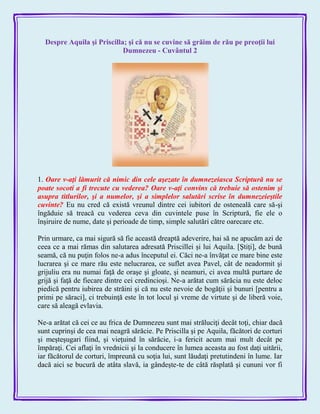 Despre Aquila şi Priscilla; şi că nu se cuvine să grăim de rău pe preoţii lui
Dumnezeu - Cuvântul 2
1. Oare v-aţi lămurit că nimic din cele aşezate în dumnezeiasca Scriptură nu se
poate socoti a fi trecute cu vederea? Oare v-aţi convins că trebuie să ostenim şi
asupra titlurilor, şi a numelor, şi a simplelor salutări scrise în dumnezeieştile
cuvinte? Eu nu cred că există vreunul dintre cei iubitori de osteneală care să-şi
îngăduie să treacă cu vederea ceva din cuvintele puse în Scriptură, fie ele o
înşiruire de nume, date şi perioade de timp, simple salutări către oarecare etc.
Prin urmare, ca mai sigură să fie această dreaptă adeverire, hai să ne apucăm azi de
ceea ce a mai rămas din salutarea adresată Priscillei şi lui Aquila. [Ştiţi], de bună
seamă, că nu puţin folos ne-a adus începutul ei. Căci ne-a învăţat ce mare bine este
lucrarea şi ce mare rău este nelucrarea, ce suflet avea Pavel, cât de neadormit şi
grijuliu era nu numai faţă de oraşe şi gloate, şi neamuri, ci avea multă purtare de
grijă şi faţă de fiecare dintre cei credincioşi. Ne-a arătat cum sărăcia nu este deloc
piedică pentru iubirea de străini şi că nu este nevoie de bogăţii şi bunuri [pentru a
primi pe săraci], ci trebuinţă este în tot locul şi vreme de virtute şi de liberă voie,
care să aleagă evlavia.
Ne-a arătat că cei ce au frica de Dumnezeu sunt mai străluciţi decât toţi, chiar dacă
sunt cuprinşi de cea mai neagră sărăcie. Pe Priscilla şi pe Aquila, făcători de corturi
şi meşteşugari fiind, şi vieţuind în sărăcie, i-a fericit acum mai mult decât pe
împăraţi. Cei aflaţi în vrednicii şi la conducere în lumea aceasta au fost daţi uitării,
iar făcătorul de corturi, împreună cu soţia lui, sunt lăudaţi pretutindeni în lume. Iar
dacă aici se bucură de atâta slavă, ia gândeşte-te de câtă răsplată şi cununi vor fi
 