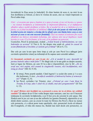 învredniciţi în Ziua aceea [a Judecăţii]. Şi chiar înainte de acea zi, nu mici le-au
fost desfătarea şi folosul, şi slava în vremea de acum, căci au vieţuit împreună cu
Pavel atâta timp.
Căci – şi aceasta am spus-o înainte şi o spun şi acum, şi nu voi înceta a o spune
– nu numai învăţătura şi îndemnurile şi împreună-sfătuirea, ci şi înfăţişarea
sfinţilor aduce multă desfătare şi folos. Ba şi modul lor de a se îmbrăca şi a se
purta, ca şi felul încălţărilor şi umbletul. Căci şi de aici poate să vină mult folos
în felul nostru de vieţuire: a învăţa [de la sfinţi] care este limita între ceea ce este
necesar şi ceea ce nu este necesar [traiului]. Căci nu numai că măsura [în cazul
sfinţilor] nu întrece niciodată trebuinţa, dar adesea nici nu-şi împlinesc toată
nevoia ce o au. Ci şi în foame, şi în sete, şi în golătate au petrecut.
Ucenicilor, Pavel le porunceşte, zicând: „Având hrană şi îmbrăcăminte, ne vom
îndestula cu acestea‖ (I Tim 6, 8). Iar despre sine arată că „până în ceasul de
acum flămânzim şi însetăm; şi suntem goi şi bătuţi‖ (ICor 4, 11).
Dar cele pe care le-am spus între timp şi cele pe care Pavel le-a adăugat [prin
cuvintele epistolelor citate] au trebuinţă să fie supuse unei cercetări adânci.
Ce înseamnă cuvintele pe care le-am zis: „Că şi modul în care Apostolii îşi
purtau hainele aduce mult folos‖? Pe lângă cele ce le-am grăit eu despre aceasta,
încă şi legea lui Hristos, pe care El le-a dat-o [Apostolilor], zice la fel: „Să nu
aveţi aur, nici argint, nici aramă la cingătorile voastre, nici încălţăminte, nici
toiag pe drum‖ (Mt 10, 9-10).
 Şi totuşi, Petru poartă sandale. Când îngerul 1-a sculat din somn şi 1-a scos
din închisoare, îi zice: „încalţă-ţi sandalele şi îmbracă-ţi haina şi urmează-
mi!‖ (Fapte 12, 8).
 Iar Pavel, scriindu-i lui Timotei, zice: „Felonul pe care 1-am lăsat în
Troada, la Carp, adu-1 când vii; şi cărţile, mai ales pergamentele‖ (II Tim
4, 13).
Ce spui? Hristos nici încălţări nu a poruncit a avea, iar tu ai felon, iar celălalt
sandale? Şi măcar de-ar fi fost vorba despre nişte oarecare, care nu s-ar fi încrezut
totdeauna în cuvintele învăţătorului, n-ar fi fost ceva de cercetat în cele spuse. Dar
fiindcă sunt în joc cei care şi-au dat sufletele lor [pentru Domnul], căpeteniile şi cei
dintâi dintre ucenici, care au crezut în toate lui Hristos (ba Pavel a făcut nu numai
cele poruncite, ci a călcat peste toate opreliştile, căci, poruncind Acela să trăiască
din Evanghelie, el trăia din munca lui, făcând mai mult decât cele poruncite), cu
 