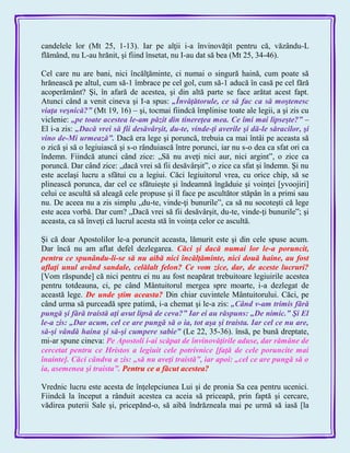 candelele lor (Mt 25, 1-13). Iar pe alţii i-a învinovăţit pentru că, văzându-L
flămând, nu L-au hrănit, şi fiind însetat, nu I-au dat să bea (Mt 25, 34-46).
Cel care nu are bani, nici încălţăminte, ci numai o singură haină, cum poate să
hrănească pe altul, cum să-1 îmbrace pe cel gol, cum să-1 aducă în casă pe cel fără
acoperământ? Şi, în afară de acestea, şi din altă parte se face arătat acest fapt.
Atunci când a venit cineva şi I-a spus: „Învăţătorule, ce să fac ca să moştenesc
viaţa veşnică?‖ (Mt 19, 16) – şi, tocmai fiindcă împlinise toate ale legii, a şi zis cu
viclenie: „pe toate acestea le-am păzit din tinereţea mea. Ce îmi mai lipseşte?‖ –
El i-a zis: „Dacă vrei să fii desăvârşit, du-te, vinde-ţi averile şi dă-le săracilor, şi
vino de-Mi urmează‖. Dacă era lege şi poruncă, trebuia ca mai întâi pe aceasta să
o zică şi să o legiuiască şi s-o rânduiască între porunci, iar nu s-o dea ca sfat ori ca
îndemn. Fiindcă atunci când zice: „Să nu aveţi nici aur, nici argint‖, o zice ca
poruncă. Dar când zice: „dacă vrei să fii desăvârşit‖, o zice ca sfat şi îndemn. Şi nu
este acelaşi lucru a sfătui cu a legiui. Căci legiuitorul vrea, cu orice chip, să se
plinească porunca, dar cel ce sfătuieşte şi îndeamnă îngăduie şi voinţei [yvoojiri]
celui ce ascultă să aleagă cele propuse şi îl face pe ascultător stăpân în a primi sau
nu. De aceea nu a zis simplu „du-te, vinde-ţi bunurile‖, ca să nu socoteşti că lege
este acea vorbă. Dar cum? „Dacă vrei să fii desăvârşit, du-te, vinde-ţi bunurile‖; şi
aceasta, ca să înveţi că lucrul acesta stă în voinţa celor ce ascultă.
Şi că doar Apostolilor le-a poruncit aceasta, lămurit este şi din cele spuse acum.
Dar încă nu am aflat defel dezlegarea. Căci şi dacă numai lor le-a poruncit,
pentru ce spunându-li-se să nu aibă nici încălţăminte, nici două haine, au fost
aflaţi unul având sandale, celălalt felon? Ce vom zice, dar, de aceste lucruri?
[Vom răspunde] că nici pentru ei nu au fost neapărat trebuitoare legiuirile acestea
pentru totdeauna, ci, pe când Mântuitorul mergea spre moarte, i-a dezlegat de
această lege. De unde ştim aceasta? Din chiar cuvintele Mântuitorului. Căci, pe
când urma să purceadă spre patimă, i-a chemat şi le-a zis: „Când v-am trimis fără
pungă şi fără traistă aţi avut lipsă de ceva?‖ Iar ei au răspuns: „De nimic.‖ Şi El
le-a zis: „Dar acum, cel ce are pungă să o ia, tot aşa şi traista. Iar cel ce nu are,
să-şi vândă haina şi să-şi cumpere sabie‖ (Le 22, 35-36). însă, pe bună dreptate,
mi-ar spune cineva: Pe Apostoli i-ai scăpat de învinovăţirile aduse, dar rămâne de
cercetat pentru ce Hristos a legiuit cele potrivnice [faţă de cele poruncite mai
înainte]. Căci cândva a zis: „să nu aveţi traistă‖, iar apoi: „cel ce are pungă să o
ia, asemenea şi traista‖. Pentru ce a făcut acestea?
Vrednic lucru este acesta de înţelepciunea Lui şi de pronia Sa cea pentru ucenici.
Fiindcă la început a rânduit acestea ca aceia să priceapă, prin faptă şi cercare,
vădirea puterii Sale şi, pricepănd-o, să aibă îndrăzneala mai pe urmă să iasă [la
 