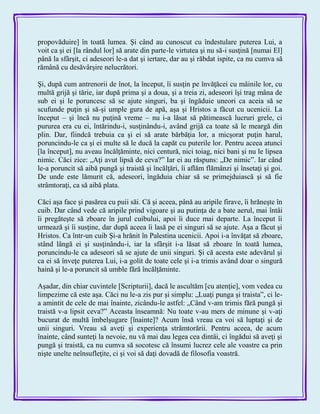 propovăduire] în toată lumea. Şi când au cunoscut cu îndestulare puterea Lui, a
voit ca şi ei [la rândul lor] să arate din parte-le virtutea şi nu să-i susţină [numai El]
până la sfârşit, ci adeseori le-a dat şi iertare, dar au şi răbdat ispite, ca nu cumva să
rămână cu desăvârşire nelucrători.
Şi, după cum antrenorii de înot, la început, îi susţin pe învăţăcei cu mâinile lor, cu
multă grijă şi tărie, iar după prima şi a doua, şi a treia zi, adeseori îşi trag mâna de
sub ei şi le poruncesc să se ajute singuri, ba şi îngăduie uneori ca aceia să se
scufunde puţin şi să-şi umple gura de apă, aşa şi Hristos a făcut cu ucenicii. La
început – şi încă nu puţină vreme – nu i-a lăsat să pătimească lucruri grele, ci
pururea era cu ei, întărindu-i, susţinându-i, având grijă ca toate să le meargă din
plin. Dar, fiindcă trebuia ca şi ei să arate bărbăţia lor, a micşorat puţin harul,
poruncindu-le ca şi ei multe să le ducă la capăt cu puterile lor. Pentru aceea atunci
[la început], nu aveau încălţăminte, nici centură, nici toiag, nici bani şi nu le lipsea
nimic. Căci zice: „Aţi avut lipsă de ceva?‖ Iar ei au răspuns: „De nimic‖. Iar când
le-a poruncit să aibă pungă şi traistă şi încălţări, îi aflăm flămânzi şi însetaţi şi goi.
De unde este lămurit că, adeseori, îngăduia chiar să se primejduiască şi să fie
strâmtoraţi, ca să aibă plata.
Căci aşa face şi pasărea cu puii săi. Că şi aceea, până au aripile firave, îi hrăneşte în
cuib. Dar când vede că aripile prind vigoare şi au putinţa de a bate aerul, mai întâi
îi pregăteşte să zboare în jurul cuibului, apoi îi duce mai departe. La început îi
urmează şi îi susţine, dar după aceea îi lasă pe ei singuri să se ajute. Aşa a făcut şi
Hristos. Ca într-un cuib Şi-a hrănit în Palestina ucenicii. Apoi i-a învăţat să zboare,
stând lângă ei şi susţinându-i, iar la sfârşit i-a lăsat să zboare în toată lumea,
poruncindu-le ca adeseori să se ajute de unii singuri. Şi că acesta este adevărul şi
ca ei să înveţe puterea Lui, i-a golit de toate cele şi i-a trimis având doar o singură
haină şi le-a poruncit să umble fără încălţăminte.
Aşadar, din chiar cuvintele [Scripturii], dacă le ascultăm [cu atenţie], vom vedea cu
limpezime că este aşa. Căci nu le-a zis pur şi simplu: „Luaţi punga şi traista‖, ci le-
a amintit de cele de mai înainte, zicându-le astfel: „Când v-am trimis fără pungă şi
traistă v-a lipsit ceva?‖ Aceasta înseamnă: Nu toate v-au mers de minune şi v-aţi
bucurat de multă îmbelşugare [înainte]? Acum însă vreau ca voi să luptaţi şi de
unii singuri. Vreau să aveţi şi experienţa strâmtorării. Pentru aceea, de acum
înainte, când sunteţi la nevoie, nu vă mai dau legea cea dintâi, ci îngădui să aveţi şi
pungă şi traistă, ca nu cumva să socotesc că însumi lucrez cele ale voastre ca prin
nişte unelte neînsufleţite, ci şi voi să daţi dovadă de filosofia voastră.
 
