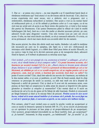 3. Dar ce – ar putea zice cineva -, nu mai degrabă s-ar fi manifestat harul dacă ei
rămâneau totdeauna aşa? însă atunci ei nu deveneau atât de încercaţi. Căci, dacă nu
aveau experienţa nici unui necaz, nici a sărăciei, nici a prigoanei, nici a
strâmtorării, rămâneau nelucrători şi molatici. Dar acum a vrut ca nu numai harul
să strălucească prin ei, ci să fie arătată şi probarea celor ce I s-au supus, ca să nu
zică mai pe urmă unii că aceia n-au făcut nimic din partea lor, ci totul a fost numai
din partea lui Dumnezeu. Căci putea Dumnezeu până la sfârşit să-i ţină în multă
îmbelşugare [de har], însă nu a vrut din multe şi absolut necesare pricini, pe care
adeseori le-am spus dragostei voastre. Una este tocmai [cea pe care am zis-o]
acum. O alta, nu mai mică decât cea dintâi, ca să-şi cunoască măsurile. O a treia, ca
să nu primească slavă mai mare decât cea cuvenită stării lor de oameni.
Din aceste pricini, ba chiar din altele mult mai multe, lăsându-i să cadă în mulţime
[de necazuri] pe care nu le aşteptau, [de fapt] nu a voit să-i slobozească de
stricteţea celei dintâi legiuiri, ci a slăbit doar frâul prea întins al acelei filosofii, ca
nu cumva viaţa în trup să le devină oarecum grea şi de nesuportat dacă, adeseori
fiind în lipsuri, ar fi trebuit să păzească cu stricteţe acea lege.
Căci zicând: „cel ce are pungă să o ia, asemenea şi traista‖, a adăugat: „şi cel ce
n-are, să-şi vândă haina şi să-şi cumpere sabie‖. Ce poate însemna aceasta, să-i
înarmeze pe ucenici tocmai Cel Ce a zis: „Dacă cineva te loveşte peste obrazul
drept, întoarce-1 şi pe celălalt‖? Cel Ce a poruncit să binecuvântăm pe cei ce ne
blestemă, să răbdăm pe cei ce se scoală asupră-ne, să ne rugăm pentru cei ce ne
prigonesc, cum, mai pe urmă, a înarmat [pe ucenici], însă doar cu sabie? Ce
poate fi acest cuvânt? Căci, dacă într-adevăr era nevoie să-i înarmeze, nu trebuia să
le dea numai sabie, ci şi scut, şi jambiere, şi coif. Dar de bună seamă, dacă în chip
omenesc se preocupa de unele ca acestea, cu atât mai mult era de-a dreptul de
batjocură o astfel de poruncă. Căci şi dacă ar fi avut mii de asemenea arme, cum
puteau să facă faţă cei unsprezece la atâta amar de atacuri şi împotriviri din partea
gloatelor şi tiranilor şi oraşelor şi neamurilor? Căci numai dacă ar fi auzit un
nechezat de cal şi le era de ajuns să fie bătuţi de alţii înarmaţi, fiindcă ei crescuseră
pe lângă limanuri şi râuri şi în micuţe bărci de pescari. Pentru aceea le zice acest
lucru, vrând să le arate atacul iudeilor şi că urmau să-L prindă. Iar acest fapt nu
a voit să-1 spună pe faţă, ci oarecum acoperit, ca nu cumva să-i tulbure iarăşi.
Prin urmare, când îl auzi zicând ceea ce auziţi la ureche vestiţi pe acoperişuri şi
ceea ce auziţi la întuneric spuneţi la lumină (Mt 10, 27), să nu socoti că porunceşte
ca cei sprinteni la picioare să lase piaţa şi să propovăduiască de pe acoperişuri.
Căci ucenicii, propovăduind [niciodată] nu au făcut [astfel], însă „pe acoperişuri‖
şi „la lumină‖, înseamnă, în chip acoperit, „cu îndrăzneală‖. Iar „la ureche‖ şi „la
 