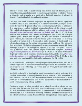 întuneric‖ aceasta arată: că după cum aţi auzit într-un mic colţ de lume, adică în
ţinutul Palestinei, aşa să răspândiţi, cu sunet mare, pretutindeni pe pământ. Căci nu
la întuneric, nici la ureche le-a vorbit, ci pe înălţimile munţilor şi adeseori în
sinagogi. Aşa şi aici trebuie înţeles în chip acoperit.
Căci după cum acolo, auzind de acoperişuri, am înţeles de fapt altceva, aşa şi aici,
auzind de sabie, să nu o luăm literal, că le-a rânduit să ia sabie, ci că prin sabie a
zis în chip acoperit despre atacul ce urma să se întâmple şi că urma să pătimească
de la iudei cele pe care le-a şi pătimit. Iar aceasta se lămureşte din cele ce urmează.
Căci zicând „să-şi cumpere sabie‖, a adăugat: „că trebuie să se împlinească cu
Mine cele scrise, căci am fost socotit cu cei fără de lege‖ (Le 22, 37). Şi zicând
aceia că „sunt aici două săbii‖, fiindcă nu pricepuseră ceea ce El a zis, le-a spus:
„sunt de-ajuns‖, deşi nu erau de-ajuns. Căci dacă voia ca ei să se folosească de
ajutor omenesc, nu doar două ori trei nu erau de-ajuns, ci nici o sută [de-ar fi fost].
Iar dacă nu a vrut ca ei să se folosească de ajutor omenesc, de bună seamă că şi
cele două erau de prisos. Dar nici cu asta nu am rezolvat problema. Căci adeseori a
făcut acest lucru. Când ei nu pricepeau ce le spunea, trecea peste aceasta şi îi lăsa şi
abia după ce se petreceau întâmplările îngăduia să priceapă cele spuse. Ceea ce a
făcut şi altă dată, atunci când, vorbind despre învierea Lui, le-a grăit: „Dărâmaţi
templul acesta şi în trei zile îl voi ridica‖ (In 2, 19). Şi, la fel, nu au ştiut ucenicii
despre ce vorbea. Iar că nu ştiau a notat şi evanghelistul, când a zis: „După ce a
înviat Iisus, atunci au crezut în cuvântul Lui şi în Scriptură‖ (In 2, 22). Iar în altă
parte scrie că ei nu ştiau că El trebuie să învie din morţi (Le 24, 20-26).
4. Dar nedumerirea [aceasta] are o dezlegare [pe deplin] satisfăcătoare, însă noi să
vorbim despre ceea ce a mai rămas din salutarea [lui Pavel]. Să recapitulăm ceea ce
am zis despre acest [subiect] şi [să vedem] cum am deviat, încât am vorbit despre
cele de mai înainte.
Am fericit pe Priscilla şi Aquila că au locuit împreună cu Pavel, că au învăţat de la
Pavel cu amănunţime şi [atenţie] şi modul de a se îmbrăca, şi felul încălţărilor, şi
toate celelalte. De aici a şi venit nedumerirea aceasta. Căci am căutat să aflăm
pentru ce, de vreme ce Hristos a oprit cu totul a avea vreun lucru al său în afară de
haină, ei totuşi au avut şi felon şi încălţări.
Cuvântarea noastră a arătat tocmai că nu au călcat legea, ci au păzit-o cu mare
stricteţe, chiar folosindu-se de acestea. Iar acestea le-am grăit nu ca să vă atragem
la a avea mai multe bunuri materiale, nici să vă îndemnăm să aveţi mai mult decât
este trebuinţa, ci ca să aveţi ce să răspundeţi împotriva necredincioşilor care iau în
râs cele ale credinţei noastre. Căci şi Hristos, dezlegând cea dintâi legiuire, nici
 