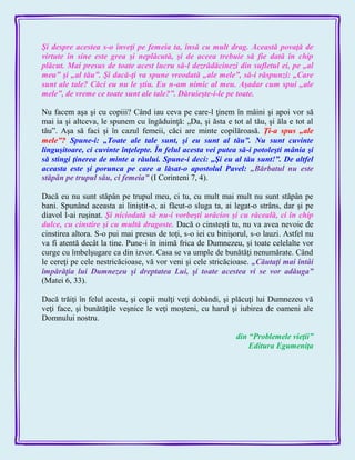 Şi despre acestea s-o înveţi pe femeia ta, însă cu mult drag. Această povaţă de
virtute în sine este grea şi neplăcută, şi de aceea trebuie să fie dată în chip
plăcut. Mai presus de toate acest lucru să-l dezrădăcinezi din sufletul ei, pe „al
meu‖ şi „al tău‖. Şi dacă-ţi va spune vreodată „ale mele‖, să-i răspunzi: „Care
sunt ale tale? Căci eu nu le ştiu. Eu n-am nimic al meu. Aşadar cum spui „ale
mele‖, de vreme ce toate sunt ale tale?‖. Dăruieşte-i-le pe toate.
Nu facem aşa şi cu copiii? Când iau ceva pe care-l ţinem în mâini şi apoi vor să
mai ia şi altceva, le spunem cu îngăduinţă: „Da, şi ăsta e tot al tău, şi ăla e tot al
tău‖. Aşa să faci şi în cazul femeii, căci are minte copilăroasă. Ţi-a spus „ale
mele‖? Spune-i: „Toate ale tale sunt, şi eu sunt al tău‖. Nu sunt cuvinte
linguşitoare, ci cuvinte înţelepte. În felul acesta vei putea să-i potoleşti mânia şi
să stingi ţinerea de minte a răului. Spune-i deci: „Şi eu al tău sunt!‖. De altfel
aceasta este şi porunca pe care a lăsat-o apostolul Pavel: „Bărbatul nu este
stăpân pe trupul său, ci femeia‖ (I Corinteni 7, 4).
Dacă eu nu sunt stăpân pe trupul meu, ci tu, cu mult mai mult nu sunt stăpân pe
bani. Spunând aceasta ai liniştit-o, ai făcut-o sluga ta, ai legat-o strâns, dar şi pe
diavol l-ai ruşinat. Şi niciodată să nu-i vorbeşti urâcios şi cu răceală, ci în chip
dulce, cu cinstire şi cu multă dragoste. Dacă o cinsteşti tu, nu va avea nevoie de
cinstirea altora. S-o pui mai presus de toţi, s-o iei cu binişorul, s-o lauzi. Astfel nu
va fi atentă decât la tine. Pune-i în inimă frica de Dumnezeu, şi toate celelalte vor
curge cu îmbelşugare ca din izvor. Casa se va umple de bunătăţi nenumărate. Când
le cereţi pe cele nestricăcioase, vă vor veni şi cele stricăcioase. „Căutaţi mai întâi
împărăţia lui Dumnezeu şi dreptatea Lui, şi toate acestea vi se vor adăuga‖
(Matei 6, 33).
Dacă trăiţi în felul acesta, şi copii mulţi veţi dobândi, şi plăcuţi lui Dumnezeu vă
veţi face, şi bunătăţile veşnice le veţi moşteni, cu harul şi iubirea de oameni ale
Domnului nostru.
din ―Problemele vieţii‖
Editura Egumeniţa
 