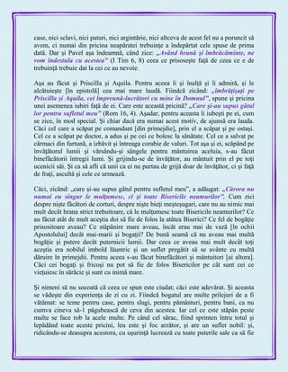 case, nici sclavi, nici paturi, nici argintărie, nici altceva de acest fel nu a poruncit să
avem, ci numai din pricina neapăratei trebuinţe a îndepărtat cele spuse de prima
dată. Dar şi Pavel aşa îndeamnă, când zice: „Având hrană şi îmbrăcăminte, ne
vom îndestula cu acestea‖ (I Tim 6, 8) ceea ce prisoseşte faţă de ceea ce e de
trebuinţă trebuie dat la cei ce au nevoie.
Aşa au făcut şi Priscilla şi Aquila. Pentru aceea îi şi înalţă şi îi admiră, şi le
alcătuieşte [în epistolă] cea mai mare laudă. Fiindcă zicând: „îmbrăţişaţi pe
Priscilla şi Aquila, cei împreună-lucrători cu mine în Domnul‖, spune şi pricina
unei asemenea iubiri faţă de ei. Care este această pricină? „Care şi-au supus gâtul
lor pentru sufletul meu‖ (Rom 16, 4). Aşadar, pentru aceasta îi iubeşti pe ei, cum
se zice, în mod special. Şi chiar dacă era numai acest motiv, de ajunsă era lauda.
Căci cel care a scăpat pe comandant [din primejdie], prin el a scăpat şi pe ostaşi.
Cel ce a scăpat pe doctor, a adus şi pe cei ce bolesc la sănătate. Cel ce a salvat pe
cârmaci din furtună, a izbăvit şi întreaga corabie de valuri. Tot aşa şi ei, scăpând pe
învăţătorul lumii şi vărsându-şi sângele pentru mântuirea aceluia, s-au făcut
binefăcătorii întregii lumi. Şi grijindu-se de învăţător, au mântuit prin el pe toţi
ucenicii săi. Şi ca să afli că unii ca ei nu purtau de grijă doar de învăţător, ci şi faţă
de fraţi, ascultă şi cele ce urmează.
Căci, zicând: „care şi-au supus gâtul pentru sufletul meu‖, a adăugat: „Cărora nu
numai eu singur le mulţumesc, ci şi toate Bisericile neamurilor‖. Cum zici
despre nişte făcători de corturi, despre nişte bieţi meşteşugari, care nu au nimic mai
mult decât hrana strict trebuitoare, că le mulţumesc toate Bisericile neamurilor? Ce
au făcut atât de mult aceştia doi să fie de folos la atâtea Biserici? Ce fel de bogăţie
prisositoare aveau? Ce stăpânire mare aveau, încât erau mai de vază [în ochii
Apostolului] decât mai-marii şi bogaţii? De bună seamă că nu aveau mai multă
bogăţie şi putere decât puternicii lumii. Dar ceea ce aveau mai mult decât toţi
aceştia era nobilul imbold lăuntric şi un suflet pregătit să se avânte cu multă
dăruire în primejdii. Pentru aceea s-au făcut binefăcători şi mântuitori [ai altora].
Căci cei bogaţi şi fricoşi nu pot să fie de folos Bisericilor pe cât sunt cei ce
vieţuiesc în sărăcie şi sunt cu inimă mare.
Şi nimeni să nu socoată că ceea ce spun este ciudat; căci este adevărat. Şi aceasta
se vădeşte din experienţa de zi cu zi. Fiindcă bogatul are multe prilejuri de a fi
vătămat: se teme pentru case, pentru slugi, pentru pământuri, pentru bani, ca nu
cumva cineva să-1 păgubească de ceva din acestea. Iar cel ce este stăpân peste
multe se face rob la acele multe. Pe când cel sărac, fiind sprinten întru totul şi
lepădând toate aceste pricini, leu este şi foc arzător, şi are un suflet nobil: şi,
ridicându-se deasupra acestora, cu uşurinţă lucrează cu toate puterile sale ca să fie
 