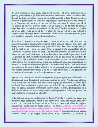 de folos Bisericilor, chiar dacă, trebuind să mustre şi să certe, întâmpină mii de
greutăţi pentru Hristos. Şi fiindcă o dată pentru totdeauna a trecut cu vederea viaţa
de aici, pe toate cu inimă voioasă şi cu multă uşurinţă le face. Spune-mi, de ce
anume s-ar putea teme? Nu cumva că se păgubeşte în avuţia lui? Nu poţi spune aşa
ceva. Nu cumva că este izgonit din ţara lui? Dar orice oraş de sub cer este al lui.
Nu cumva că cineva i-ar putea strica viaţa de huzur şi 1-ar despărţi de garda de
corp? Dar el se bucură de toate acestea, căci îşi zice:Vieţuirea mea este în cer şi eu
mă avânt către viaţa ce va să fie‖ şi chiar de este nevoit să-şi dea sufletul şi
sângele, nu se dă înapoi. De aici urmează că unul ca acesta este mai puternic şi mai
avut decât toţi stăpânitorii şi împăraţii şi gloatele.
Şi ca să vezi că nu e doar măgulire ceea ce am spus, ci acesta e adevărul, cei care
nu au nimic, tocmai aceştia, mai cu seamă, pot să grăiască liberi de toate cele. Câţi
bogaţi nu erau în vremea lui Irod, câţi puternici ai zilei? Dar cine a avut [curajul] să
iasă în faţă şi să-1 certe pe tiran? Cine a apărat legile nedreptăţite ale lui
Dumnezeu? Nici unul dintre cei avuţi. Ci săracul şi sărmanul; cel care nu avea nici
măcar pat, nici masă, nici acoperiş: ţeanul pustiului. Numai el singur, şi cel dintâi,
1-a mustrat pe tiran, cu toată îndrăzneala, şi a dat pe faţă nunta lui adulteră. Şi,
fiind toţi de faţă, a osândit-o pe cea care îl nedreptăţea pe Irod. Iar înaintea acestuia
a fost marele Ilie, cel care nu avea nimic mai mult decât un cojoc, singurul care 1-a
mustrat cu multă bărbăţie pe nelegiuitul şi necredinciosul Ahab. Căci nimic nu ne
pregăteşte aşa de mult să grăim slobod şi nu ne înduplecă atâta să îndrăznim când
sunt asupră-ne toate înfricoşările şi nu ne face aşa de nebiruiţi şi tari, precum a nu
avea nimic al nostru şi a nu ne înconjura de vreun lucru.
Aşadar, dacă cineva vrea să aibă multă putere, să-şi atragă de partea lui sărăcia, să
dispreţuiască viaţa de aici şi să socotească moartea un nimic. Acesta poate să fie de
folos Bisericilor nu numai mai mult decât bogaţii şi demnitarii, ci chiar decât
împăraţii. Căci împăraţii şi bogaţii toate câte le fac, le fac cu ajutorul banilor. Dar
unul ca acesta, adeseori, împlineşte isprăvi multe şi mari, primejduindu-se şi
dându-se la moarte. Şi pe cât sângele este mai de preţ decât orice aur, pe atât este
mai bună jertfa acestuia decât a banilor.
5. La fel erau şi aceşti găzduitori ai lui Pavel, Priscilla şi Aquila. Nu aveau mai
mult avut decât [necesarul] pentru a trăi, dar aveau o voinţă mai bogată decât orice
avuţie, căci aşteptau în fiecare zi să se dea spre moarte şi trăiau în mijlocul
măcelurilor, mărturisind în toată vremea [pe Hristos]. Pentru aceea înflorea
credinţa noastră în acele vremi, pentru că ucenicii şi dascălii erau împreună
legaţi unii de alţii [printr-un acelaşi duh de vieţuire]. Şi nu numai despre acestea
vorbeşte Pavel, ci şi despre multe altele. Căci, scriindu-le şi evreilor, şi
 