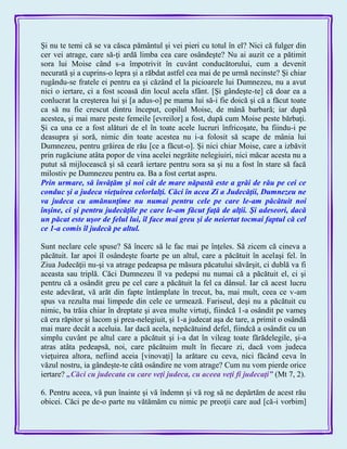 Şi nu te temi că se va căsca pământul şi vei pieri cu totul în el? Nici că fulger din
cer vei atrage, care să-ţi ardă limba cea care osândeşte? Nu ai auzit ce a pătimit
sora lui Moise când s-a împotrivit în cuvânt conducătorului, cum a devenit
necurată şi a cuprins-o lepra şi a răbdat astfel cea mai de pe urmă necinste? Şi chiar
rugându-se fratele ei pentru ea şi căzând el la picioarele lui Dumnezeu, nu a avut
nici o iertare, ci a fost scoasă din locul acela sfânt. [Şi gândeşte-te] că doar ea a
conlucrat la creşterea lui şi [a adus-o] pe mama lui să-i fie doică şi că a făcut toate
ca să nu fie crescut dintru început, copilul Moise, de mână barbară; iar după
acestea, şi mai mare peste femeile [evreilor] a fost, după cum Moise peste bărbaţi.
Şi ca una ce a fost alături de el în toate acele lucruri înfricoşate, ba fiindu-i pe
deasupra şi soră, nimic din toate acestea nu i-a folosit să scape de mânia lui
Dumnezeu, pentru grăirea de rău [ce a făcut-o]. Şi nici chiar Moise, care a izbăvit
prin rugăciune atâta popor de vina acelei negrăite nelegiuiri, nici măcar acesta nu a
putut să mijlocească şi să ceară iertare pentru sora sa şi nu a fost în stare să facă
milostiv pe Dumnezeu pentru ea. Ba a fost certat aspru.
Prin urmare, să învăţăm şi noi cât de mare năpastă este a grăi de rău pe cei ce
conduc şi a judeca vieţuirea celorlalţi. Căci în acea Zi a Judecăţii, Dumnezeu ne
va judeca cu amănunţime nu numai pentru cele pe care le-am păcătuit noi
înşine, ci şi pentru judecăţile pe care le-am făcut faţă de alţii. Şi adeseori, dacă
un păcat este uşor de felul lui, îl face mai greu şi de neiertat tocmai faptul că cel
ce 1-a comis îl judecă pe altul.
Sunt neclare cele spuse? Să încerc să le fac mai pe înţeles. Să zicem că cineva a
păcătuit. Iar apoi îl osândeşte foarte pe un altul, care a păcătuit în acelaşi fel. în
Ziua Judecăţii nu-şi va atrage pedeapsa pe măsura păcatului săvârşit, ci dublă va fi
aceasta sau triplă. Căci Dumnezeu îl va pedepsi nu numai că a păcătuit el, ci şi
pentru că a osândit greu pe cel care a păcătuit la fel ca dânsul. Iar că acest lucru
este adevărat, vă arăt din fapte întâmplate în trecut, ba, mai mult, ceea ce v-am
spus va rezulta mai limpede din cele ce urmează. Fariseul, deşi nu a păcătuit cu
nimic, ba trăia chiar în dreptate şi avea multe virtuţi, fiindcă 1-a osândit pe vameş
că era răpitor şi lacom şi prea-nelegiuit, şi 1-a judecat aşa de tare, a primit o osândă
mai mare decât a aceluia. Iar dacă acela, nepăcătuind defel, fiindcă a osândit cu un
simplu cuvânt pe altul care a păcătuit şi i-a dat în vileag toate fărădelegile, şi-a
atras atâta pedeapsă, noi, care păcătuim mult în fiecare zi, dacă vom judeca
vieţuirea altora, nefiind aceia [vinovaţi] la arătare cu ceva, nici făcând ceva în
văzul nostru, ia gândeşte-te câtă osândire ne vom atrage? Cum nu vom pierde orice
iertare? „Căci cu judecata cu care veţi judeca, cu aceea veţi fi judecaţi‖ (Mt 7, 2).
6. Pentru aceea, vă pun înainte şi vă îndemn şi vă rog să ne depărtăm de acest rău
obicei. Căci pe de-o parte nu vătămăm cu nimic pe preoţii care aud [că-i vorbim]
 