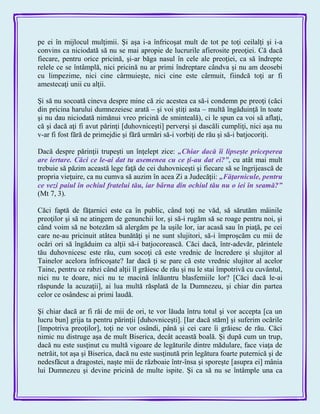 pe ei în mijlocul mulţimii. Şi aşa i-a înfricoşat mult de tot pe toţi ceilalţi şi i-a
convins ca niciodată să nu se mai apropie de lucrurile afierosite preoţiei. Că dacă
fiecare, pentru orice pricină, şi-ar băga nasul în cele ale preoţiei, ca să îndrepte
relele ce se întâmplă, nici pricină nu ar primi îndreptare cândva şi nu am deosebi
cu limpezime, nici cine cârmuieşte, nici cine este cârmuit, fiindcă toţi ar fi
amestecaţi unii cu alţii.
Şi să nu socoată cineva despre mine că zic acestea ca să-i condemn pe preoţi (căci
din pricina harului dumnezeiesc arată – şi voi ştiţi asta – multă îngăduinţă în toate
şi nu dau niciodată nimănui vreo pricină de sminteală), ci le spun ca voi să aflaţi,
că şi dacă aţi fi avut părinţi [duhovniceşti] perverşi şi dascăli cumpliţi, nici aşa nu
v-ar fi fost fără de primejdie şi fără urmări să-i vorbiţi de rău şi să-i batjocoriţi.
Dacă despre părinţii trupeşti un înţelept zice: „Chiar dacă îi lipseşte priceperea
are iertare. Căci ce le-ai dat tu asemenea cu ce ţi-au dat ei?‖, cu atât mai mult
trebuie să păzim această lege faţă de cei duhovniceşti şi fiecare să se îngrijească de
propria vieţuire, ca nu cumva să auzim în acea Zi a Judecăţii: „Făţarnicule, pentru
ce vezi paiul în ochiul fratelui tău, iar bârna din ochiul tău nu o iei în seamă?‖
(Mt 7, 3).
Căci faptă de făţarnici este ca în public, când toţi ne văd, să sărutăm mâinile
preoţilor şi să ne atingem de genunchii lor, şi să-i rugăm să se roage pentru noi, şi
când voim să ne botezăm să alergăm pe la uşile lor, iar acasă sau în piaţă, pe cei
care ne-au pricinuit atâtea bunătăţi şi ne sunt slujitori, să-i împroşcăm cu mii de
ocări ori să îngăduim ca alţii să-i batjocorească. Căci dacă, într-adevăr, părintele
tău duhovnicesc este rău, cum socoţi că este vrednic de încredere şi slujitor al
Tainelor acelora înfricoşate? Iar dacă ţi se pare că este vrednic slujitor al acelor
Taine, pentru ce rabzi când alţii îl grăiesc de rău şi nu le stai împotrivă cu cuvântul,
nici nu te doare, nici nu te macină înlăuntru blasfemiile lor? [Căci dacă le-ai
răspunde la acuzaţii], ai lua multă răsplată de la Dumnezeu, şi chiar din partea
celor ce osândesc ai primi laudă.
Şi chiar dacă ar fi răi de mii de ori, te vor lăuda întru totul şi vor accepta [ca un
lucru bun] grija ta pentru părinţii [duhovniceşti]. [Iar dacă stăm] şi suferim ocările
[împotriva preoţilor], toţi ne vor osândi, până şi cei care îi grăiesc de rău. Căci
nimic nu distruge aşa de mult Biserica, decât această boală. Şi după cum un trup,
dacă nu este susţinut cu multă vigoare de legăturile dintre mădulare, face viaţa de
netrăit, tot aşa şi Biserica, dacă nu este susţinută prin legătura foarte puternică şi de
nedesfăcut a dragostei, naşte mii de războaie într-însa şi sporeşte [asupra ei] mânia
lui Dumnezeu şi devine pricină de multe ispite. Şi ca să nu se întâmple una ca
 