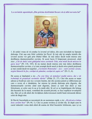La cuvintele apostoleşti:„Din pricina desfrâului fiecare să-şi aibă nevasta lui”
1. Şi astăzi vreau să vă conduc la izvorul cel dulce, din care niciodată nu lipseşte
dulceaţa. Căci aşa este felul vorbelor lui Pavel. Şi toţi câţi îşi umplu inimile din
izvorul acesta vor grăi prin Duhul Sfânt. Şi mai dulce decât toată mierea este
desfătarea dumnezeieştilor cuvinte. Şi acest lucru îl limpezeşte proorocul, când
zice: „Cât de dulci sunt gâtlejului meu cuvintele Tale, mai mult decât mierea în
gura mea‖ (Ps 118, 103). Şi nu numai decât mierea este mai dulce desfătarea
dumnezeieştilor cuvinte, ci şi mai scumpă decât aurul şi decât orice piatră preţioasă
şi mai curată decât tot argintul. „Cuvintele Domnului – zice – sunt cuvinte curate,
argint lămurit în foc, curăţat de pământ, curăţat de şapte ori‖ (Ps 11, 6).
De aceea şi înţeleptul a zis: „Nu este bine să mănânci multă miere, dar e de
trebuinţă să preţuieşti cuvintele slăvite‖ (Pilde 25, 27). Căci din aceea se naşte
adesea şi boală pe care nu o aveam înainte, dar din acestea putem şi slăbiciunea pe
care o avem să o tămăduim. Iar mierea îşi pierde dulceaţa prin digestie, dar
dumnezeieştile cuvinte când sunt digerate, atunci şi sunt mai dulci şi mai
folositoare, şi celor care le au şi la mulţi alţii. Şi cel ce se împărtăşeşte din belşug
din bucatele de la masă, vomitând din această pricină, se face neplăcut tovarăşului
său. Dar cel ce dă afară din învăţătura duhovnicească multă bună mireasmă dăruie
celui de lângă sine.
Şi David, bucurându-se necontenit de un asemenea ospăţ, a zis: „Revărsat-a inima
mea cuvânt bun‖ (Ps 44, 1). Căci se poate revărsa şi cuvânt rău. Şi după cum în
cazul mâncării voma dată afară dă seama de felul bucatelor înfulecate, aşa-i şi cu
 