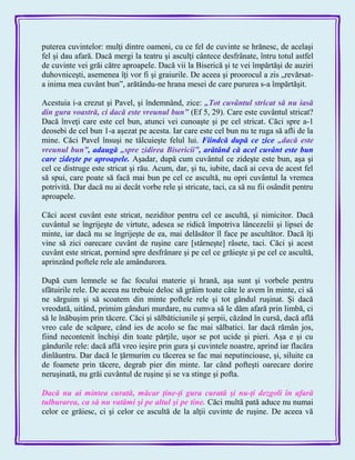 puterea cuvintelor: mulţi dintre oameni, cu ce fel de cuvinte se hrănesc, de acelaşi
fel şi dau afară. Dacă mergi la teatru şi asculţi cântece desfrânate, întru totul astfel
de cuvinte vei grăi către aproapele. Dacă vii la Biserică şi te vei împărtăşi de auziri
duhovniceşti, asemenea îţi vor fi şi graiurile. De aceea şi proorocul a zis „revărsat-
a inima mea cuvânt bun‖, arătându-ne hrana mesei de care pururea s-a împărtăşit.
Acestuia i-a crezut şi Pavel, şi îndemnând, zice: „Tot cuvântul stricat să nu iasă
din gura voastră, ci dacă este vreunul bun‖ (Ef 5, 29). Care este cuvântul stricat?
Dacă înveţi care este cel bun, atunci vei cunoaşte şi pe cel stricat. Căci spre a-1
deosebi de cel bun 1-a aşezat pe acesta. Iar care este cel bun nu te ruga să afli de la
mine. Căci Pavel însuşi ne tâlcuieşte felul lui. Fiindcă după ce zice „dacă este
vreunul bun‖, adaugă „spre zidirea Bisericii‖, arătând că acel cuvânt este bun
care zideşte pe aproapele. Aşadar, după cum cuvântul ce zideşte este bun, aşa şi
cel ce distruge este stricat şi rău. Acum, dar, şi tu, iubite, dacă ai ceva de acest fel
să spui, care poate să facă mai bun pe cel ce ascultă, nu opri cuvântul la vremea
potrivită. Dar dacă nu ai decât vorbe rele şi stricate, taci, ca să nu fii osândit pentru
aproapele.
Căci acest cuvânt este stricat, neziditor pentru cel ce ascultă, şi nimicitor. Dacă
cuvântul se îngrijeşte de virtute, adesea se ridică împotriva lâncezelii şi lipsei de
minte, iar dacă nu se îngrijeşte de ea, mai delăsător îl face pe ascultător. Dacă îţi
vine să zici oarecare cuvânt de ruşine care [stârneşte] râsete, taci. Căci şi acest
cuvânt este stricat, pornind spre desfrânare şi pe cel ce grăieşte şi pe cel ce ascultă,
aprinzând poftele rele ale amândurora.
După cum lemnele se fac focului materie şi hrană, aşa sunt şi vorbele pentru
sfătuirile rele. De aceea nu trebuie deloc să grăim toate câte le avem în minte, ci să
ne sărguim şi să scoatem din minte poftele rele şi tot gândul ruşinat. Şi dacă
vreodată, uitând, primim gânduri murdare, nu cumva să le dăm afară prin limbă, ci
să le înăbuşim prin tăcere. Căci şi sălbăticiunile şi şerpii, căzând în cursă, dacă află
vreo cale de scăpare, când ies de acolo se fac mai sălbatici. Iar dacă rămân jos,
fiind necontenit închişi din toate părţile, uşor se pot ucide şi pieri. Aşa e şi cu
gândurile rele: dacă află vreo ieşire prin gura şi cuvintele noastre, aprind iar flacăra
dinlăuntru. Dar dacă le ţărmurim cu tăcerea se fac mai neputincioase, şi, siluite ca
de foamete prin tăcere, degrab pier din minte. Iar când pofteşti oarecare dorire
neruşinată, nu grăi cuvântul de ruşine şi se va stinge şi pofta.
Dacă nu ai mintea curată, măcar ţine-ţi gura curată şi nu-ţi dezgoli în afară
tulburarea, ca să nu vatămi şi pe altul şi pe tine. Căci multă pată aduce nu numai
celor ce grăiesc, ci şi celor ce ascultă de la alţii cuvinte de ruşine. De aceea vă
 