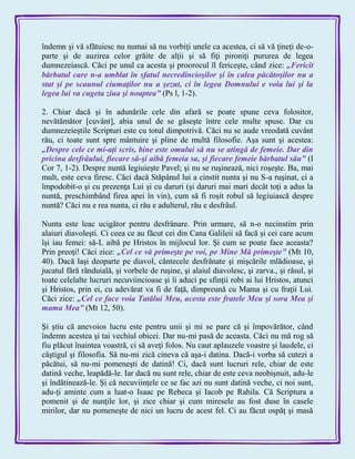 îndemn şi vă sfătuiesc nu numai să nu vorbiţi unele ca acestea, ci să vă ţineţi de-o-
parte şi de auzirea celor grăite de alţii şi să fiţi pironiţi pururea de legea
dumnezeiască. Căci pe unul ca acesta şi proorocul îl fericeşte, când zice: „Fericit
bărbatul care n-a umblat în sfatul necredincioşilor şi în calea păcătoşilor nu a
stat şi pe scaunul ciumaţilor nu a şezut, ci în legea Domnului e voia lui şi la
legea lui va cugeta ziua şi noaptea‖ (Ps l, 1-2).
2. Chiar dacă şi în adunările cele din afară se poate spune ceva folositor,
nevătămător [cuvânt], abia unul de se găseşte între cele multe spuse. Dar cu
dumnezeieştile Scripturi este cu totul dimpotrivă. Căci nu se aude vreodată cuvânt
rău, ci toate sunt spre mântuire şi pline de multă filosofie. Aşa sunt şi acestea:
„Despre cele ce mi-aţi scris, bine este omului să nu se atingă de femeie. Dar din
pricina desfrâului, fiecare să-şi aibă femeia sa, şi fiecare femeie bărbatul său‖ (I
Cor 7, 1-2). Despre nuntă legiuieşte Pavel; şi nu se ruşinează, nici roşeşte. Ba, mai
mult, este ceva firesc. Căci dacă Stăpânul lui a cinstit nunta şi nu S-a ruşinat, ci a
împodobit-o şi cu prezenţa Lui şi cu daruri (şi daruri mai mari decât toţi a adus la
nuntă, preschimbând firea apei în vin), cum să fi roşit robul să legiuiască despre
nuntă? Căci nu e rea nunta, ci rău e adulterul, rău e desfrâul.
Nunta este leac ucigător pentru desfrânare. Prin urmare, să n-o necinstim prin
alaiuri diavoleşti. Ci ceea ce au făcut cei din Cana Galileii să facă şi cei care acum
îşi iau femei: să-L aibă pe Hristos în mijlocul lor. Şi cum se poate face aceasta?
Prin preoţi! Căci zice: „Cel ce vă primeşte pe voi, pe Mine Mă primeşte‖ (Mt 10,
40). Dacă laşi deoparte pe diavol, cântecele desfrânate şi mişcările mlădioase, şi
jucatul fără rânduială, şi vorbele de ruşine, şi alaiul diavolesc, şi zarva., şi râsul, şi
toate celelalte lucruri necuviincioase şi îi aduci pe sfinţii robi ai lui Hristos, atunci
şi Hristos, prin ei, cu adevărat va fi de faţă, dimpreună cu Mama şi cu fraţii Lui.
Căci zice: „Cel ce face voia Tatălui Meu, acesta este fratele Meu şi sora Mea şi
mama Mea‖ (Mt 12, 50).
Şi ştiu că anevoios lucru este pentru unii şi mi se pare că şi împovărător, când
îndemn acestea şi tai vechiul obicei. Dar nu-mi pasă de aceasta. Căci nu mă rog să
fiu plăcut înaintea voastră, ci să aveţi folos. Nu caut aplauzele voastre şi laudele, ci
câştigul şi filosofia. Să nu-mi zică cineva că aşa-i datina. Dacă-i vorba să cutezi a
păcătui, să nu-mi pomeneşti de datină! Ci, dacă sunt lucruri rele, chiar de este
datină veche, leapădă-le. Iar dacă nu sunt rele, chiar de este ceva neobişnuit, adu-le
şi îndătinează-le. Şi că necuviinţele ce se fac azi nu sunt datină veche, ci noi sunt,
adu-ţi aminte cum a luat-o Isaac pe Rebeca şi Iacob pe Rahila. Că Scriptura a
pomenit şi de nunţile lor, şi zice chiar şi cum miresele au fost duse în casele
mirilor, dar nu pomeneşte de nici un lucru de acest fel. Ci au făcut ospăţ şi masă
 
