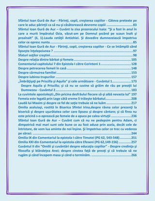 Sfântul Ioan Gură de Aur - Părinţi, copii, creşterea copiilor - Câteva pretexte pe
care le aduc părinţii ca să nu-şi căsătorească devreme copiii ............................83
Sfântul Ioan Gură de Aur – Cuvânt la zisa proorocului Isaia: “Şi a fost în anul în
care a murit împăratul Ozia, văzut-am pe Domnul şezând pe scaun înalt şi
preaînalt” (6, 1).Lauda cetăţii Antiohiei. Şi dovedire dumnezeiască împotriva
celor ce opresc nunta........................................................................................85
Sfântul Ioan Gură de Aur - Părinţi, copii, creşterea copiilor - Ce se întâmplă când
lipseşte înţelepciunea ? ....................................................................................97
Sfaturi soţilor creştini........................................................................................98
Despre relaţia dintre bărbat şi femeie.............................................................105
Comentariul capitolului 7 din Epistola I către Corinteni 1................................128
Despre petrecerea femeii în casă ....................................................................148
Despre cârmuirea familiei...............................................................................153
Despre iubirea trupurilor ................................................................................157
„Îmbrăţişaţi pe Priscilla şi Aquila” şi cele următoare - Cuvântul 1....................173
Despre Aquila şi Priscilla; şi că nu se cuvine să grăim de rău pe preoţii lui
Dumnezeu - Cuvântul 2................................................................................183
La cuvintele apostoleşti:„Din pricina desfrâului fiecare să-şi aibă nevasta lui” 197
Femeia este legată prin Lege câtă vreme îi trăieşte bărbatul...........................208
Laudă lui Maxim şi despre ce fel de soţie trebuie să ne luăm ..........................217
Omilia aceluiaşi, rostită în Biserica Sfintei Irina,despre râvna celor prezenţi la
biserică şi despre uşurătatea celor care lipsesc şi despre cântare; şi că firea nu
este pricină s-o oprească pe femeie de a apuca pe calea virtuţii .....................236
Sfântul Ioan Gură de Aur – Cuvânt cum că nu ne pedepsim pentru Adam, ci
dimpotrivă mai mari sunt cele bune ce au fost aduse prin acela, decât cele de
întristare, de vom lua aminte de noi înşine. Şi împotriva celor ce trec cu vederea
pe săraci. ........................................................................................................244
Omilia IX din Comentariul la epistola I către Timotei (PG 62, 543-548)............251
Omilia XXI din Comentariul la epistola către Efeseni (PG 62,149-156) .............257
Cuvântul II din “Omilii şi cuvântări despre educaţia copiilor” - Despre credinţa şi
filosofia şi blândeţea Anei; despre cinstea faţă de preoţi şi că trebuie să ne
rugăm şi când începem masa şi când o terminăm. ..........................................266
 