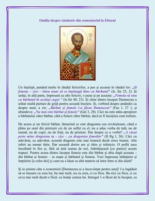 Omilia despre căsătorie din comentariul la Efeseni
Un înţelept, punând multe în rândul fericirilor, a pus şi aceasta în rândul lor: „Şi
femeia – zice – întru toate să se înţeleagă bine cu bărbatul‖ (Is. Sir 25, 2). Şi
iarăşi, în altă parte, împreună cu alte fericiri, o pune şi pe aceasta: „Femeia să stea
cu bărbatul în acelaşi cuget ‖ (Is.Sir 40, 23). Şi chiar dintru început Dumnezeu a
arătat multă purtare de grijă pentru această însoţire. Şi, vorbind despre amândoi ca
despre unul, a zis: „Bărbat şi femeie i-a făcut Dumnezeu‖ (Fac l, 27 ); şi
altundeva: „Nu mai este bărbat şi femeie‖ (Gal 3, 28). Căci nu este atâta apropiere
a bărbatului către bărbat, câtă a femeii către bărbat, dacă ar fi însoţirea cum trebuie.
De aceea şi un fericit bărbat, lămurind ce este dragostea cea covârşitoare, când a
plâns pe unul din prietenii cei de un suflet cu el, nu a adus vorba de tată, nu de
mamă, nu de copii, nu de fraţi, nu de prieteni. Dar despre ce a vorbit? „A căzut
peste mine dragostea ta - zice - ,ca dragostea femeilor‖ (II Rg l, 26). Căci cu
adevărat, cu adevărat, această dragoste este mai tiranică decât orice tiranie. Alte
iubiri au numai tăria. Dar această dorire are şi tărie şi trăinicie. O poftă zace
încuibată în fire şi, fără să ţină seama de noi, îmbrăţişează [cu putere] aceste
trupuri. Pentru aceea dintru început femeia este din bărbat şi abia după aceasta –
din bărbat şi femeie – se naşte şi bărbatul şi femeia. Vezi împreuna înlănţuire şi
împletire [a celor doi] şi cum nu a lăsat ca altă materie să intre între ei din afară?
Şi ia aminte câte a iconomisit [Dumnezeu şi a încuviinţat pentru asta]! I-a îngăduit
să se însoare cu sora lui, ba mai mult, nu cu sora, ci cu fiica. Ba nici cu fiica, ci cu
ceva mai mult decât o fiică: cu însăşi carnea lui. Intregul 1-a făcut de la început, ca
 