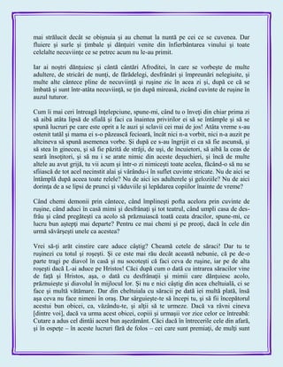 mai strălucit decât se obişnuia şi au chemat la nuntă pe cei ce se cuvenea. Dar
fluiere şi surle şi ţimbale şi dănţuiri venite din înfierbântarea vinului şi toate
celelalte necuviinţe ce se petrec acum nu le-au primit.
Iar ai noştri dănţuiesc şi cântă cântări Afroditei, în care se vorbeşte de multe
adultere, de stricări de nunţi, de fărădelegi, desfrânări şi împreunări nelegiuite, şi
multe alte cântece pline de necuviinţă şi ruşine zic în acea zi şi, după ce că se
îmbată şi sunt într-atâta necuviinţă, se ţin după mireasă, zicând cuvinte de ruşine în
auzul tuturor.
Cum îi mai ceri întreagă înţelepciune, spune-mi, când tu o înveţi din chiar prima zi
să aibă atâta lipsă de sfială şi faci ca înaintea privirilor ei să se întâmple şi să se
spună lucruri pe care este oprit a le auzi şi sclavii cei mai de jos! Atâta vreme s-au
ostenit tatăl şi mama ei s-o păzească fecioară, încât nici n-a vorbit, nici n-a auzit pe
altcineva să spună asemenea vorbe. Şi după ce s-au îngrijit ei ca să fie ascunsă, şi
să stea în gineceu, şi să fie păzită de străji, de uşi, de încuietori, să aibă la ceas de
seară însoţitori, şi să nu i se arate nimic din aceste deşuchieri, şi încă de multe
altele au avut grijă, tu vii acum şi într-o zi nimiceşti toate acelea, făcând-o să nu se
sfiiască de tot acel necinstit alai şi vârându-i în suflet cuvinte stricate. Nu de aici se
întâmplă după aceea toate relele? Nu de aici ies adulterele şi geloziile? Nu de aici
dorinţa de a se lipsi de prunci şi văduviile şi lepădarea copiilor înainte de vreme?
Când chemi demonii prin cântece, când împlineşti pofta acelora prin cuvinte de
ruşine, când aduci în casă mimi şi desfrânaţi şi tot teatrul, când umpli casa de des-
frâu şi când pregăteşti ca acolo să prăznuiască toată ceata dracilor, spune-mi, ce
lucru bun aştepţi mai departe? Pentru ce mai chemi şi pe preoţi, dacă în cele din
urmă săvârşeşti unele ca acestea?
Vrei să-ţi arăt cinstire care aduce câştig? Cheamă cetele de săraci! Dar tu te
ruşinezi cu totul şi roşeşti. Şi ce este mai rău decât această nebunie, că pe de-o
parte tragi pe diavol în casă şi nu socoteşti că faci ceva de ruşine, iar pe de alta
roşeşti dacă L-ai aduce pe Hristos! Căci după cum o dată cu intrarea săracilor vine
de faţă şi Hristos, aşa, o dată cu desfrânaţii şi mimii care dănţuiesc acolo,
prăznuieşte şi diavolul în mijlocul lor. Şi nu e nici câştig din acea cheltuială, ci se
face şi multă vătămare. Dar din cheltuiala cu săracii pe dată iei multă plată, însă
aşa ceva nu face nimeni în oraş. Dar sârguieşte-te să începi tu, şi să fii începătorul
acestui bun obicei, ca, văzându-te, şi alţii să te urmeze. Dacă va râvni cineva
[dintre voi], dacă va urma acest obicei, copiii şi urmaşii vor zice celor ce întreabă:
Cutare a adus cel dintâi acest bun aşezământ. Căci dacă în întrecerile cele din afară,
şi în ospeţe – în aceste lucruri fără de folos – cei care sunt premiaţi, de mulţi sunt
 