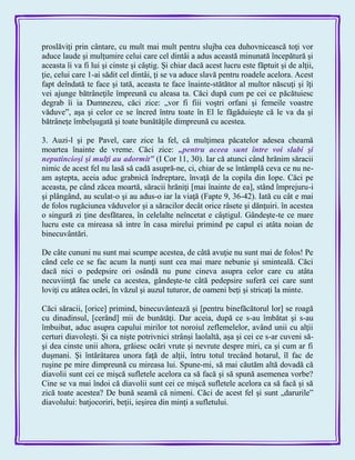 proslăviţi prin cântare, cu mult mai mult pentru slujba cea duhovnicească toţi vor
aduce laude şi mulţumire celui care cel dintâi a adus această minunată începătură şi
aceasta îi va fi lui şi cinste şi câştig. Şi chiar dacă acest lucru este făptuit şi de alţii,
ţie, celui care 1-ai sădit cel dintâi, ţi se va aduce slavă pentru roadele acelora. Acest
fapt deîndată te face şi tată, aceasta te face înainte-stătător al multor născuţi şi îţi
vei ajunge bătrâneţile împreună cu aleasa ta. Căci după cum pe cei ce păcătuiesc
degrab îi ia Dumnezeu, căci zice: „vor fi fiii voştri orfani şi femeile voastre
văduve‖, aşa şi celor ce se încred întru toate în El le făgăduieşte că le va da şi
bătrâneţe îmbelşugată şi toate bunătăţile dimpreună cu acestea.
3. Auzi-l şi pe Pavel, care zice la fel, că mulţimea păcatelor adesea cheamă
moartea înainte de vreme. Căci zice: „pentru aceea sunt între voi slabi şi
neputincioşi şi mulţi au adormit‖ (I Cor 11, 30). Iar că atunci când hrănim săracii
nimic de acest fel nu lasă să cadă asupră-ne, ci, chiar de se întâmplă ceva ce nu ne-
am aştepta, aceia aduc grabnică îndreptare, învaţă de la copila din Iope. Căci pe
aceasta, pe când zăcea moartă, săracii hrăniţi [mai înainte de ea], stând împrejuru-i
şi plângând, au sculat-o şi au adus-o iar la viaţă (Fapte 9, 36-42). Iată cu cât e mai
de folos rugăciunea văduvelor şi a săracilor decât orice râsete şi dănţuiri. în acestea
o singură zi ţine desfătarea, în celelalte neîncetat e câştigul. Gândeşte-te ce mare
lucru este ca mireasa să intre în casa mirelui primind pe capul ei atâta noian de
binecuvântări.
De câte cununi nu sunt mai scumpe acestea, de câtă avuţie nu sunt mai de folos! Pe
când cele ce se fac acum la nunţi sunt cea mai mare nebunie şi sminteală. Căci
dacă nici o pedepsire ori osândă nu pune cineva asupra celor care cu atâta
necuviinţă fac unele ca acestea, gândeşte-te câtă pedepsire suferă cei care sunt
loviţi cu atâtea ocări, în văzul şi auzul tuturor, de oameni beţi şi stricaţi la minte.
Căci săracii, [orice] primind, binecuvântează şi [pentru binefăcătorul lor] se roagă
cu dinadinsul, [cerând] mii de bunătăţi. Dar aceia, după ce s-au îmbătat şi s-au
îmbuibat, aduc asupra capului mirilor tot noroiul zeflemelelor, având unii cu alţii
certuri diavoleşti. Şi ca nişte potrivnici strânşi laolaltă, aşa şi cei ce s-ar cuveni să-
şi dea cinste unii altora, grăiesc ocări vrute şi nevrute despre miri, ca şi cum ar fi
duşmani. Şi întărâtarea unora faţă de alţii, întru totul trecând hotarul, îl fac de
ruşine pe mire dimpreună cu mireasa lui. Spune-mi, să mai căutăm altă dovadă că
diavolii sunt cei ce mişcă sufletele acelora ca să facă şi să spună asemenea vorbe?
Cine se va mai îndoi că diavolii sunt cei ce mişcă sufletele acelora ca să facă şi să
zică toate acestea? De bună seamă că nimeni. Căci de acest fel şi sunt „darurile‖
diavolului: batjocoriri, beţii, ieşirea din minţi a sufletului.
 